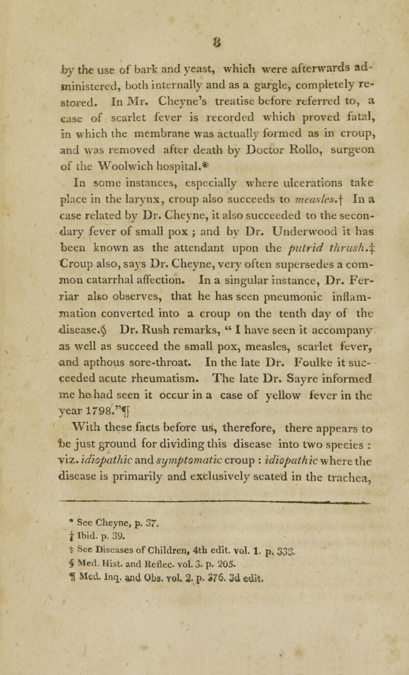 by the use of bark and yeast, which were afterwards ad- ministered, both internally and as a gargle, completely re- stored. In Mr. Cheyne's treatise before referred to, a case of scarlet fever is recorded which proved fatal, in which the membrane was actually formed as in croup, and was removed after death by Doctor Rollo, surgeon of the Woolwich hospital.* In some instances, especially where ulcerations take place in the larynx, croup also succeeds to measles.] In a case related by Dr. Cheyne, it also succeeded to the secon- dary fever of small pox j and by Dr. Underwood it has been known as the attendant upon the putrid thrush.\. Croup also, says Dr. Cheyne, very often supersedes a com- mon catarrhal affection. In a singular instance, Dr. Fer- riar also observes, that he has seen pneumonic inflam- mation converted into a croup on the tenth day of the disease.§ Dr. Rush remarks,  I have seen it accompany as well as succeed the small pox, measles, scarlet fever, and apthous sore-throat. In the late Dr. Foulke it suc- ceeded acute rheumatism. The late Dr. Sayre informed me he had seen it occur in a case of yellow fever in the yearl798.^T With these facts before us, therefore, there appears to be just ground for dividing this disease into two species : -viz. idiopathic and symptomatic croup : idiopathic where the disease is primarily and exclusively seated in the trachea, * See Cheyne, p. 37. i Ibid. p. 39. * See Diseases of Children, 4th edit. vol. 1. p. 332. § Med. Hist, and Reflec vol. 3. p. 205- fl Med. Incj. and Obs. vol 2. p. *76. 3d edit,