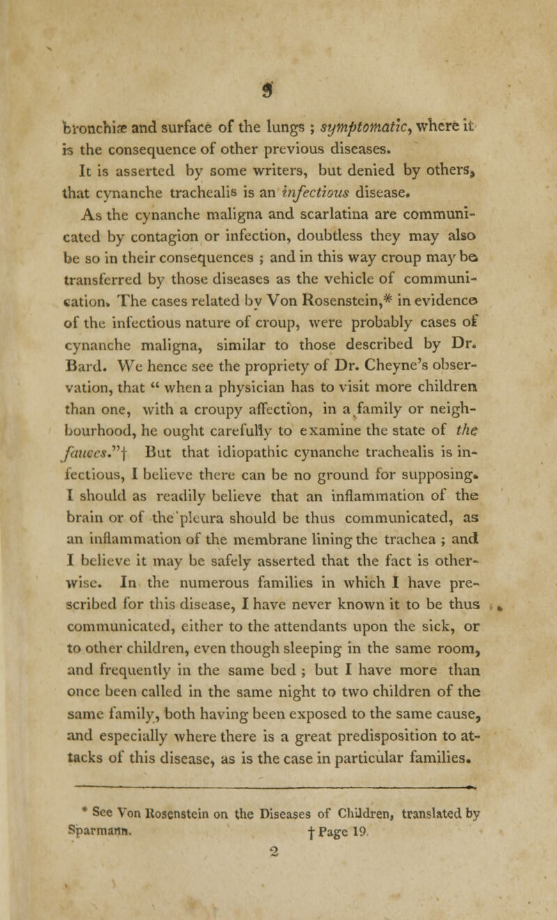 bronchise and surface of the lungs ; symptomatic, where it is the consequence of other previous diseases. It is asserted by some writers, but denied by others, that cynanche trachealis is an infectious disease. As the cynanche maligna and scarlatina are communi- cated by contagion or infection, doubtless they may also be so in their consequences ; and in this way croup may bo transferred by those diseases as the vehicle of communi- cation. The cases related by Von Rosenstein,* in evidence of the infectious nature of croup, were probably cases of cynanche maligna, similar to those described by Dr. Bard. We hence see the propriety of Dr. Cheyne's obser- vation, that  when a physician has to visit more children than one, with a croupy affection, in a,family or neigh- bourhood, he ought carefully to examine the state of the fauces.} But that idiopathic cynanche trachealis is in- fectious, I believe there can be no ground for supposing. I should as readily believe that an inflammation of the brain or of the pleura should be thus communicated, as an inflammation of the membrane lining the trachea ; and I believe it may be safely asserted that the fact is other- wise. In the numerous families in which I have pre- scribed for this disease, I have never known it to be thus communicated, either to the attendants upon the sick, or to other children, even though sleeping in the same room, and frequently in the same bed ; but I have more than once been called in the same night to two children of the same family, both having been exposed to the same cause, and especially where there is a great predisposition to at- tacks of this disease, as is the case in particular families. * See Von Kosenstein on the Diseases of Children, translated by Sparmann. j- Page 19 2