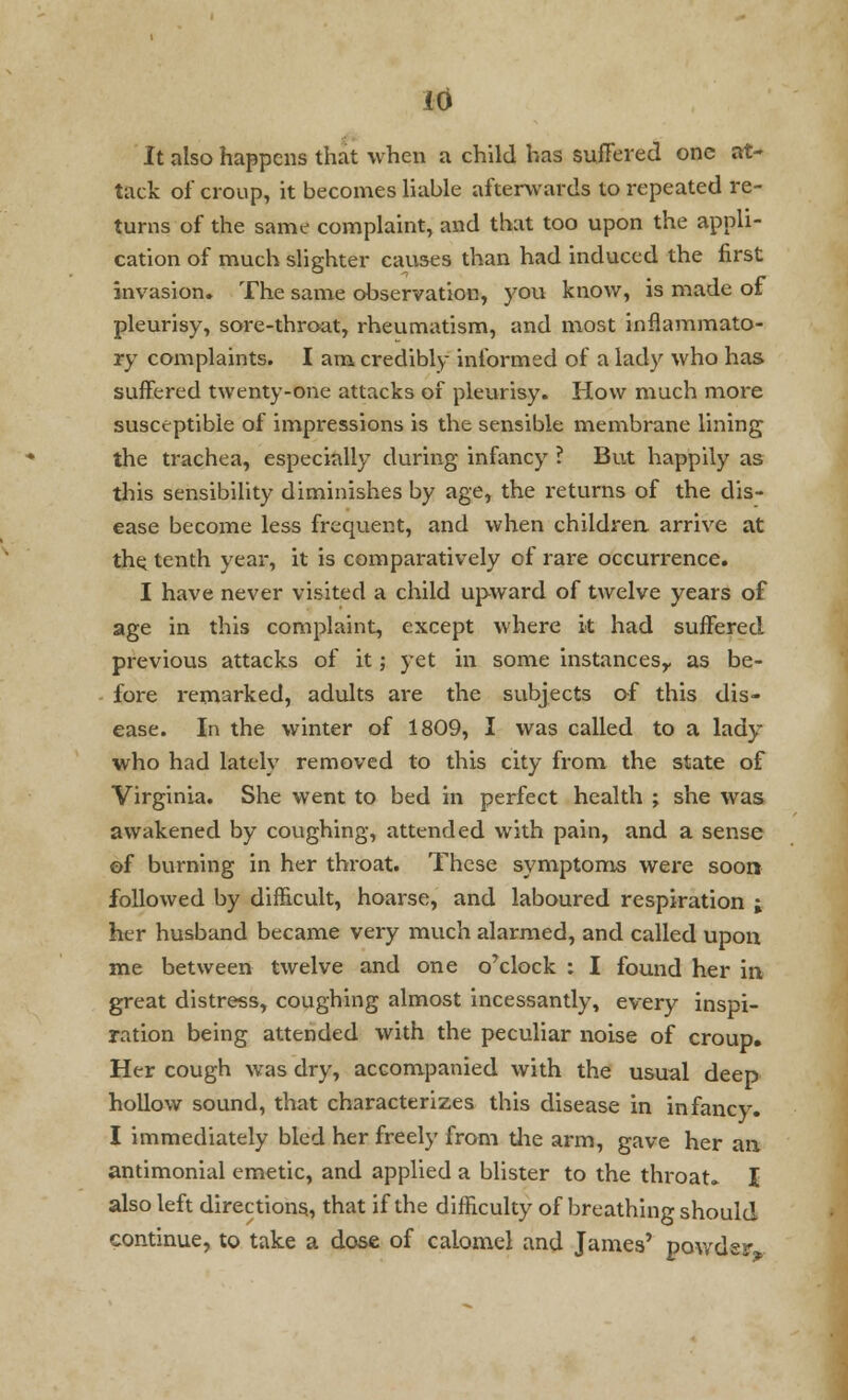 It also happens that when a child has suffered one at- tack of croup, it becomes liable afterwards to repeated re- turns of the same complaint, and that too upon the appli- cation of much slighter causes than had induced the first invasion. The same observation, you know, is made of pleurisy, sore-throat, rheumatism, and most inflammato- ry complaints. I am credibly informed of a lady who has suffered twenty-one attacks of pleurisy. How much more susceptible of impressions is the sensible membrane lining the trachea, especially during infancy ? But happily as this sensibility diminishes by age, the returns of the dis- ease become less frequent, and when children, arrive at the tenth year, it is comparatively of rare occurrence. I have never visited a child upward of twelve years of age in this complaint, except where it had suffered previous attacks of it; yet in some instances,- as be- fore remarked, adults are the subjects of this dis- ease. In the winter of 1809, I was called to a lady who had lately removed to this city from the state of Virginia. She went to bed in perfect health ; she was awakened by coughing, attended with pain, and a sense of burning in her throat. These symptoms were soon followed by difficult, hoarse, and laboured respiration ; her husband became very much alarmed, and called upon me between twelve and one o'clock : I found her in great distress, coughing almost incessantly, every inspi- ration being attended with the peculiar noise of croup. Her cough was dry, accompanied with the usual deep hollow sound, that characterizes this disease in infancy. I immediately bled her freely from the arm, gave her an antimonial emetic, and applied a blister to the throat. I also left directions, that if the difficulty of breathing should continue, to take a dose of calomel and James' powder