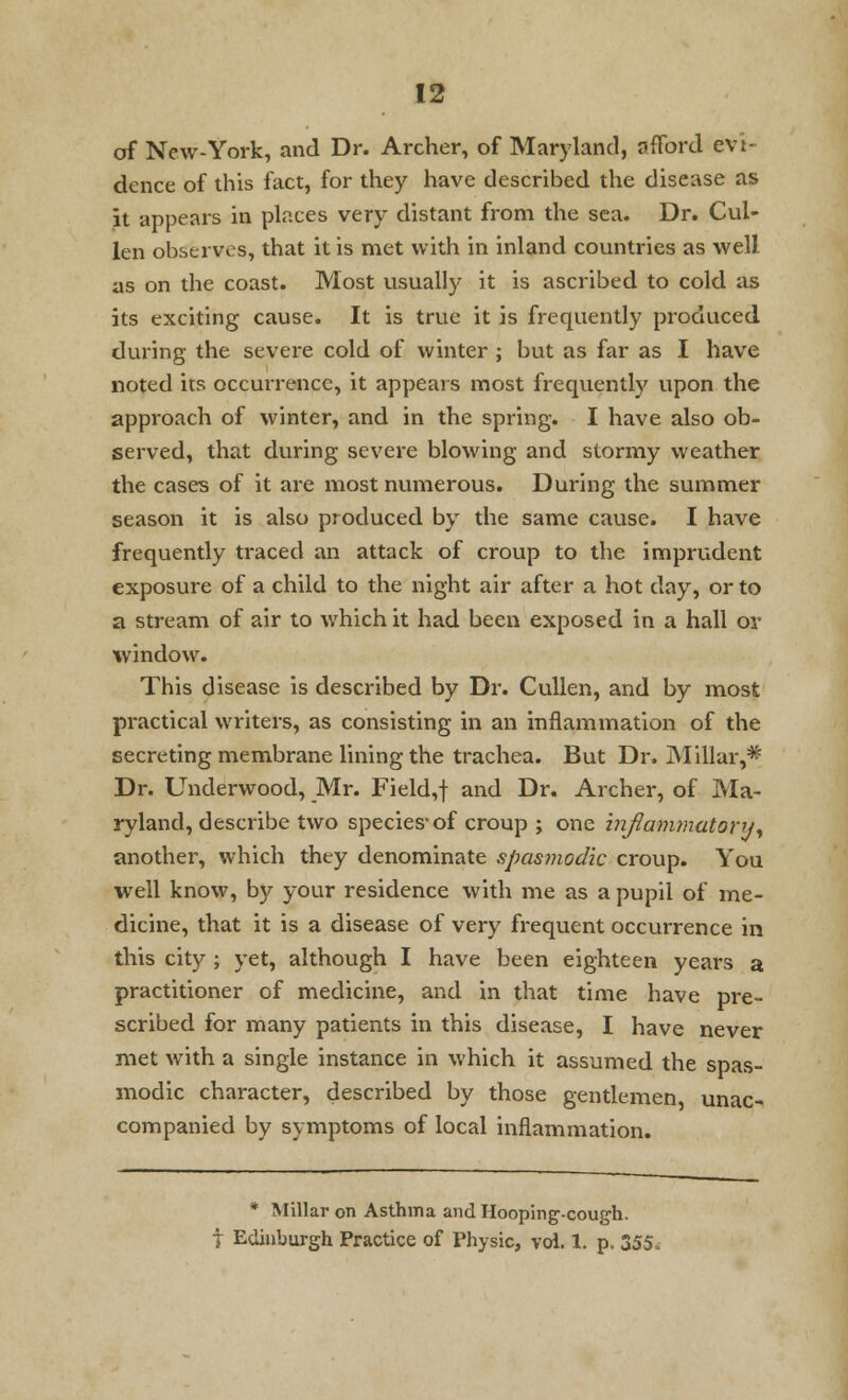 of New-York, and Dr. Archer, of Maryland, afford evi- dence of this fact, for they have described the disease as it appears in places very distant from the sea. Dr. Cul- len observes, that it is met with in inland countries as well as on the coast. Most usually it is ascribed to cold as its exciting cause. It is true it is frequently produced during the severe cold of winter ; but as far as I have noted its occurrence, it appears most frequently upon the approach of winter, and in the spring. I have also ob- served, that during severe blowing and stormy weather the cases of it are most numerous. During the summer season it is also produced by the same cause. I have frequently traced an attack of croup to the imprudent exposure of a child to the night air after a hot day, or to a stream of air to which it had been exposed in a hall or window. This disease is described by Dr. Cullen, and by most practical writers, as consisting in an inflammation of the secreting membrane lining the trachea. But Dr. Millar,* Dr. Underwood, Mr. Field,+ and Dr. Archer, of Ma- ryland, describe two species* of croup j one inflammatory, another, which they denominate spasmodic croup. You well know, by your residence with me as a pupil of me- dicine, that it is a disease of very frequent occurrence in this city ; yet, although I have been eighteen years a practitioner of medicine, and in that time have pre- scribed for many patients in this disease, I have never met with a single instance in which it assumed the spas- modic character, described by those gentlemen, unac- companied by symptoms of local inflammation. * Millar on Asthma and Hooping-cough. t Edinburgh Practice of Physic, vol. 1. p. 355.