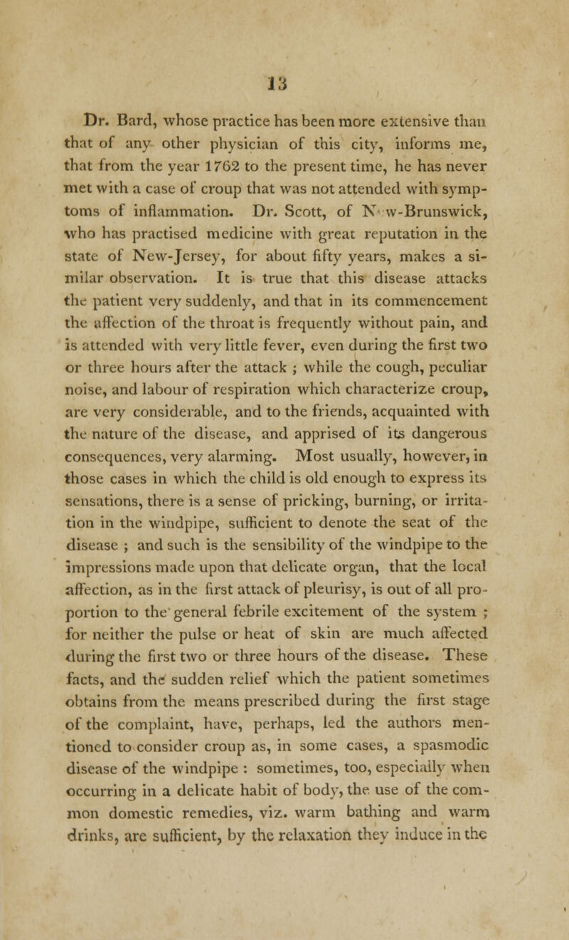 Dr. Bard, whose practice has been more extensive than that of any other physician of this city, informs me, that from the year 1762 to the present time, he has never met with a case of croup that was not attended with symp- toms of inflammation. Dr. Scott, of N w-Brunswick, who has practised medicine with great reputation in the state of New-Jersey, for about fifty years, makes a si- milar observation. It is true that this disease attacks the patient very suddenly, and that in its commencement the affection of the throat is frequently without pain, and is attended with very little fever, even during the first two or three hours after the attack ; while the cough, peculiar noise, and labour of respiration which characterize croup, are very considerable, and to the friends, acquainted with the nature of the disease, and apprised of its dangerous consequences, very alarming. Most usually, however, in those cases in which the child is old enough to express its sensations, there is a sense of pricking, burning, or irrita- tion in the windpipe, sufficient to denote the seat of the disease ; and such is the sensibility of the windpipe to the impressions made upon that delicate organ, that the local affection, as in the first attack of pleurisy, is out of all pro- portion to the general febrile excitement of the system ; for neither the pulse or heat of skin are much affected during the first two or three hours of the disease. These facts, and the sudden relief which the patient sometimes obtains from the means prescribed during the first stage of the complaint, have, perhaps, led the authors men- tioned to consider croup as, in some cases, a spasmodic disease of the windpipe : sometimes, too, especially when occurring in a delicate habit of body, the use of the com- mon domestic remedies, viz. warm bathing and warm drinks, are sufficient, by the relaxation they induce in the