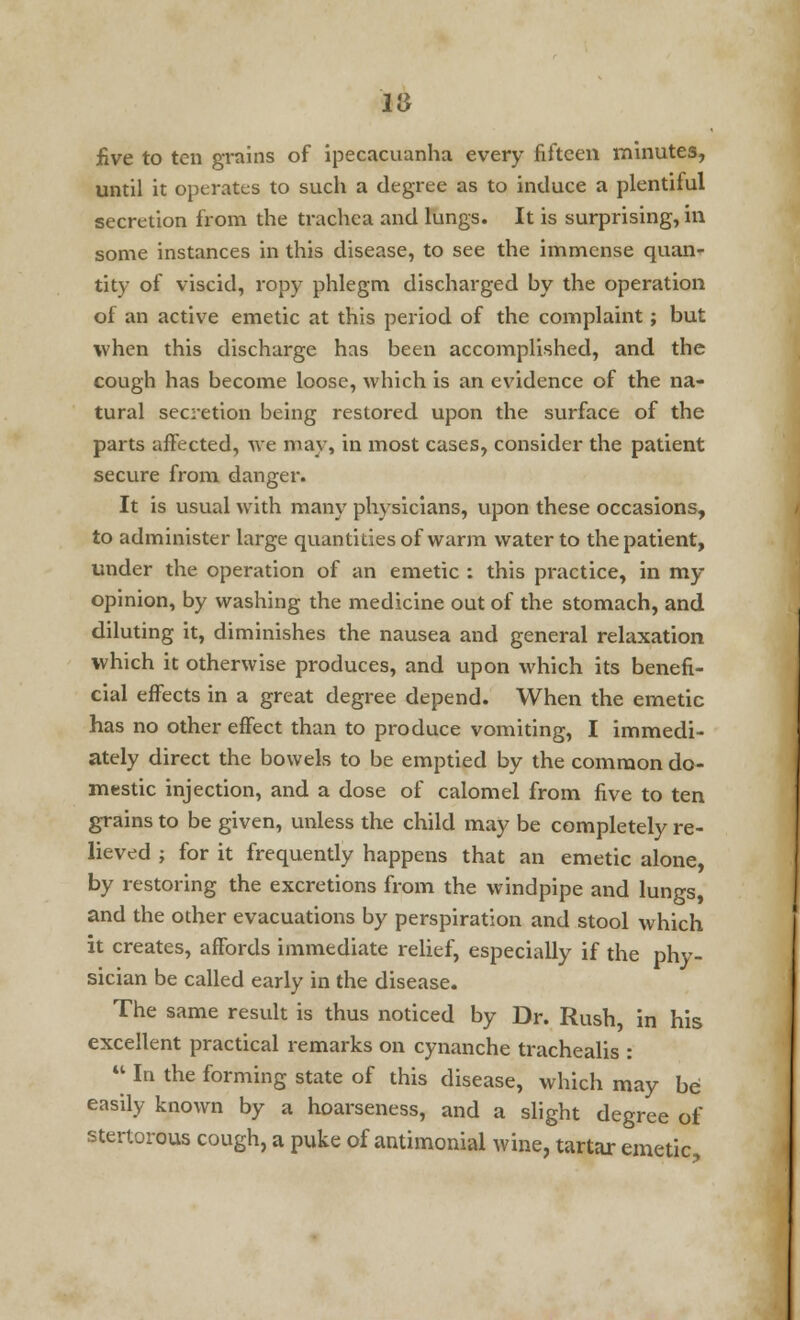 five to ten grains of ipecacuanha every fifteen minutes, until it operates to such a degree as to induce a plentiful secretion from the trachea and lungs. It is surprising, in some instances in this disease, to see the immense quan- tity of viscid, ropy phlegm discharged by the operation of an active emetic at this period of the complaint; but when this discharge has been accomplished, and the cough has become loose, which is an evidence of the na- tural secretion being restored upon the surface of the parts affected, we may, in most cases, consider the patient secure from danger. It is usual with many physicians, upon these occasions, to administer large quantities of warm water to the patient, under the operation of an emetic : this practice, in my opinion, by washing the medicine out of the stomach, and diluting it, diminishes the nausea and general relaxation which it otherwise produces, and upon which its benefi- cial effects in a great degree depend. When the emetic has no other effect than to produce vomiting, I immedi- ately direct the bowels to be emptied by the common do- mestic injection, and a dose of calomel from five to ten grains to be given, unless the child may be completely re- lieved ; for it frequently happens that an emetic alone, by restoring the excretions from the windpipe and lungs, and the other evacuations by perspiration and stool which it creates, affords immediate relief, especially if the phy- sician be called early in the disease. The same result is thus noticed by Dr. Rush in his excellent practical remarks on cynanche trachealis :  In the forming state of this disease, which may be easily known by a hoarseness, and a slight degree of stertorous cough, a puke of antimonial wine, tartar emetic