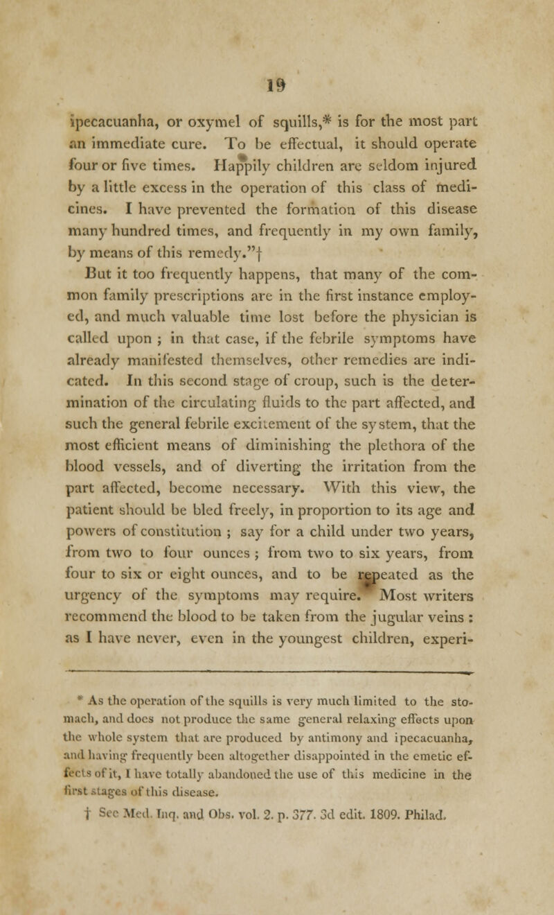 ipecacuanha, or oxymel of squills,* is for the most part an immediate cure. To be effectual, it should operate four or five times. Happily children are seldom injured by a little excess in the operation of this class of medi- cines. I have prevented the formation of this disease many hundred times, and frequently in my own family, by means of this remedy.f 13ut it too frequently happens, that many of the com- mon family prescriptions are in the first instance employ- ed, and much valuable time lost before the physician is called upon ; in that case, if the febrile symptoms have already manifested themselves, other remedies are indi- cated. In this second stnge of croup, such is the deter- mination of the circulating fluids to the part affected, and such the general febrile excitement of the system, that the most efficient means of diminishing the plethora of the blood vessels, and of diverting the irritation from the part affected, become necessary. With this view, the patient should be bled freely, in proportion to its age and powers of constitution ; say for a child under two years, from two to four ounces ; from two to six years, from four to six or eight ounces, and to be ideated as the urgency of the symptoms may require. Most writers recommend the blood to be taken from the jugular veins : as I have never, even in the youngest children, experi- * As the operation of the squills is very much limited to the sto- mach, and docs not produce the same general relaxing effects upon the whole system that are produced by antimony and ipecacuanha, and having frequently been altogether disappointed in the emetic ef- : it, I have totally abandoned the use of this medicine in the first stagaa of this disease. f Sec Med. Tnrj. and Obs. vol. 2. p. 577. 3d edit 1809. Philad.