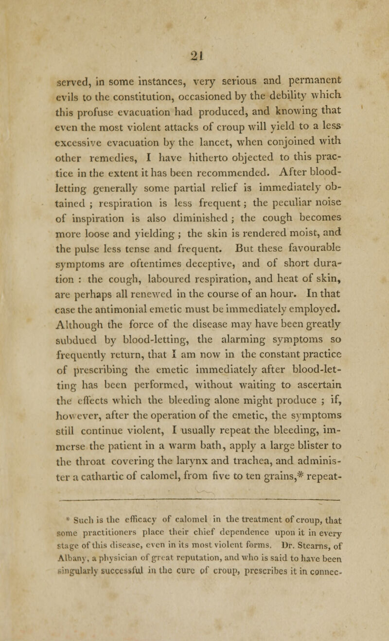 served, in some instances, very serious and permanent evils to the constitution, occasioned by the debility which this profuse evacuation had produced, and knowing that even the most violent attacks of croup will yield to a less excessive evacuation by the lancet, when conjoined with other remedies, I have hitherto objected to this prac- tice in the extent it has been recommended. After blood- letting generally some partial relief is immediately ob- tained ; respiration is less frequent; the peculiar noise of inspiration is also diminished ; the cough becomes more loose and yielding ; the skin is rendered moist, and the pulse less tense and frequent. But these favourable symptoms are oftentimes deceptive, and of short dura- tion : the cough, laboured respiration, and heat of skin, are perhaps all renewed in the course of an hour. In that case the antimonial emetic must be immediately employed. Although the force of the disease may have been greatly subdued by blood-letting, the alarming symptoms so frequently return, that I am now in the constant practice of prescribing the emetic immediately after blood-let- ting has been performed, without waiting to ascertain tin effects which the bleeding alone might produce ; if, ho* ever, after the operation of the emetic, the symptoms still continue violent, I usually repeat the bleeding, im- merse the patient in a warm bath, apply a large blister to the throat covering the larynx and trachea, and adminis- ter a cathartic of calomel, from five to ten grains,* repeat - ichiathe efficacy of calomel in the treatment of croup, that some practitioners place their chief dependence upon it in every Stage of this disease, even in its most violent forms. Dr. Stearns, of Albanj, a physician of grc at reputation, and who is said to have been hingularly successful in the cure of croup, prescribes it in conncc-