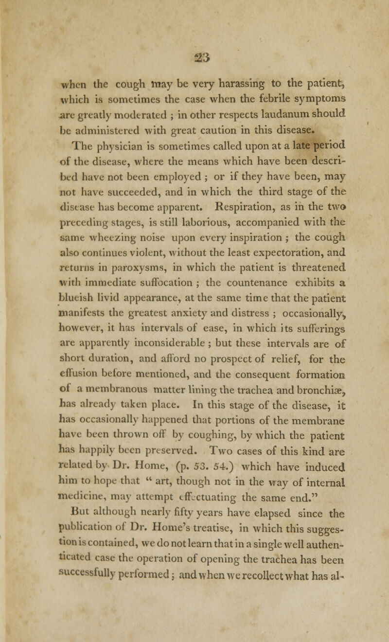 when the cough rnay be very harassing to the patient, which is sometimes the case when the febrile symptoms are greatly moderated ; in other respects laudanum should be administered with great caution in this disease. The physician is sometimes called upon at a late period of the disease, where the means which have been descri- bed have not been employed ; or if they have been, may not have succeeded, and in which the third stage of the disease has become apparent. Respiration, as in the two preceding stages, is still laborious, accompanied with the same wheezing noise upon every inspiration ; the cough also continues violent, without the least expectoration, and returns in paroxysms, in which the patient is threatened with immediate suffocation ; the countenance exhibits a blueish livid appearance, at the same time that the patient manifests the greatest anxiety and distress ; occasionally, however, it has intervals of ease, in which its sufferings are apparently inconsiderable ; but these intervals are of short duration, and afford no prospect of relief, for the effusion before mentioned, and the consequent formation of a membranous matter lining the trachea and bronchiae, has already taken place. In this stage of the disease, it has occasionally happened that portions of the membrane have been thrown off by coughing, by which the patient has happily been preserved. Two cases of this kind are related by Dr. Home, (p. 53. 54.) which have induced him to hope that  art, though not in the way of internal medicine, may attempt effectuating the same end. But although nearly fifty years have elapsed since the publication of Dr. Home's treatise, in which this sugges- tion is contained, we do not learn that in a single well authen- ticated case the operation of opening the trachea has been successfully performed; and when we recollect what has al~