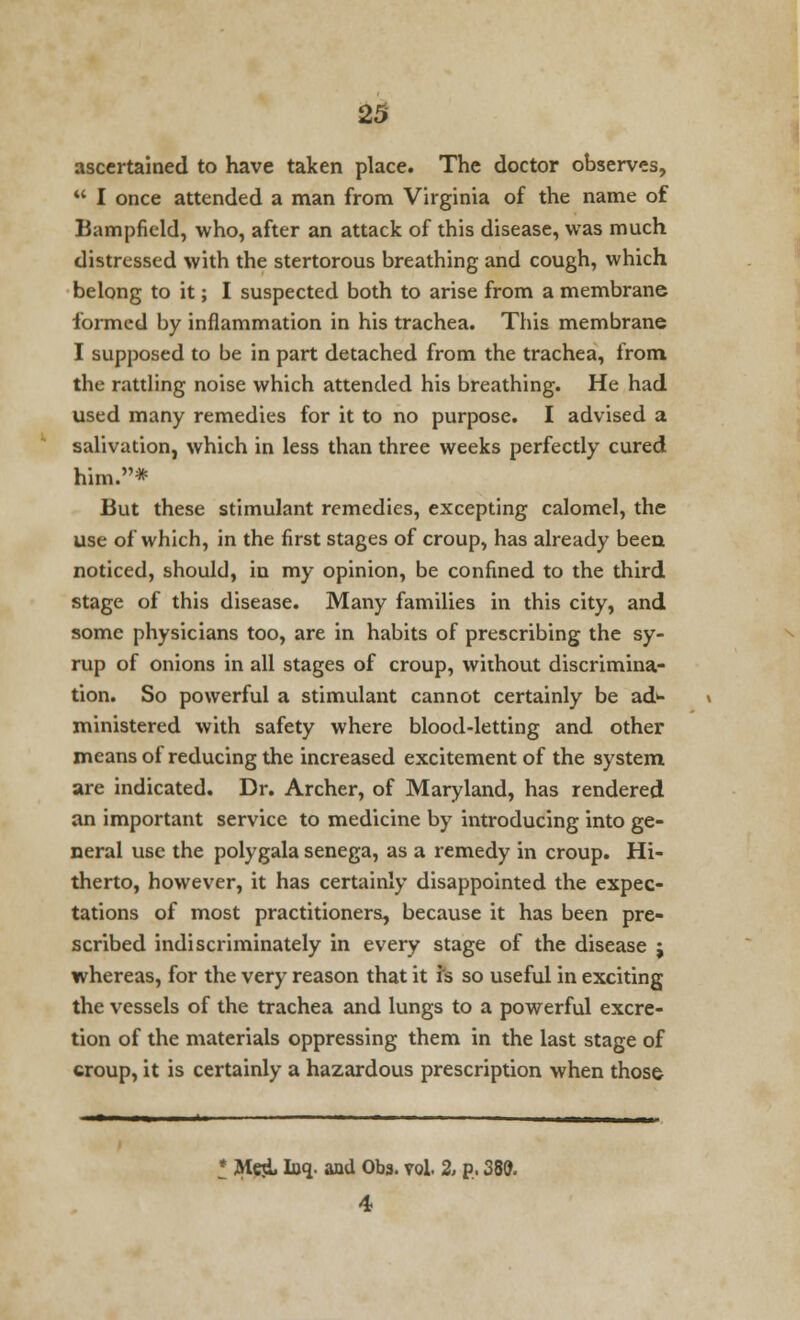 ascertained to have taken place. The doctor observes,  I once attended a man from Virginia of the name of Bampfield, who, after an attack of this disease, was much distressed with the stertorous breathing and cough, which belong to it; I suspected both to arise from a membrane formed by inflammation in his trachea. This membrane I supposed to be in part detached from the trachea, from the rattling noise which attended his breathing. He had used many remedies for it to no purpose. I advised a salivation, which in less than three weeks perfectly cured him.* But these stimulant remedies, excepting calomel, the use of which, in the first stages of croup, has already been noticed, should, in my opinion, be confined to the third stage of this disease. Many families in this city, and some physicians too, are in habits of prescribing the sy- rup of onions in all stages of croup, without discrimina- tion. So powerful a stimulant cannot certainly be ad* ministered with safety where blood-letting and other means of reducing the increased excitement of the system are indicated. Dr. Archer, of Maryland, has rendered an important service to medicine by introducing into ge- neral use the polygala senega, as a remedy in croup. Hi- therto, however, it has certainly disappointed the expec- tations of most practitioners, because it has been pre- scribed indiscriminately in every stage of the disease j whereas, for the very reason that it rs so useful in exciting the vessels of the trachea and lungs to a powerful excre- tion of the materials oppressing them in the last stage of croup, it is certainly a hazardous prescription when those • Meji, Iuq. and Obs. vol 2, p. 380. 4