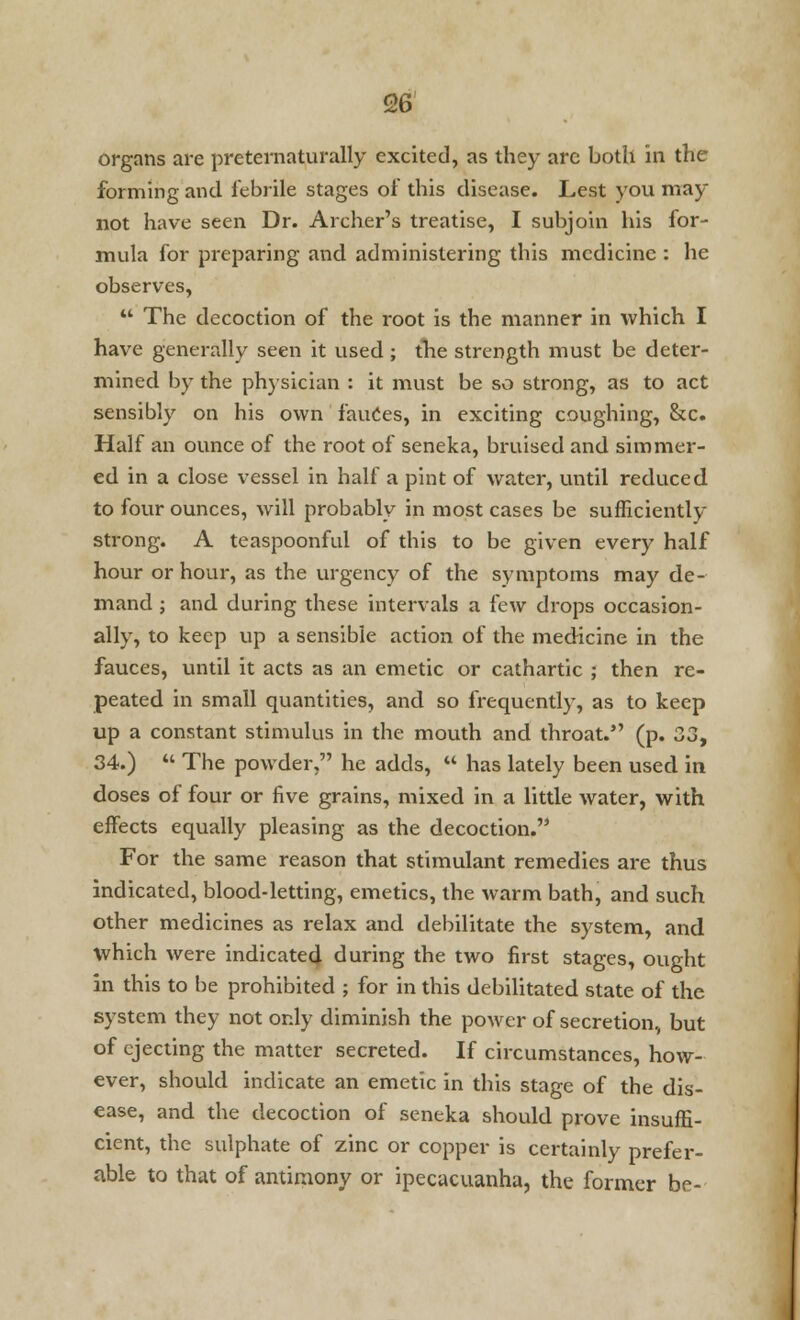 96 organs are preternaturally excited, as they are both in the forming and febrile stages of this disease. Lest you may not have seen Dr. Archer's treatise, I subjoin his for- mula for preparing and administering this medicine : he observes,  The decoction of the root is the manner in which I have generally seen it used; the strength must be deter- mined by the physician : it must be so strong, as to act sensibly on his own fauces, in exciting coughing, &c. Half an ounce of the root of seneka, bruised and simmer- ed in a close vessel in half a pint of water, until reduced to four ounces, will probably in most cases be sufficiently strong. A teaspoonful of this to be given every half hour or hour, as the urgency of the symptoms may de- mand ; and during these intervals a few drops occasion- ally, to keep up a sensible action of the medicine in the fauces, until it acts as an emetic or cathartic ; then re- peated in small quantities, and so frequently, as to keep up a constant stimulus in the mouth and throat. (p. 33, 34.)  The powder, he adds,  has lately been used in doses of four or five grains, mixed in a little water, with effects equally pleasing as the decoction.'' For the same reason that stimulant remedies are thus indicated, blood-letting, emetics, the warm bath, and such other medicines as relax and debilitate the system, and which were indicated during the two first stages, ought in this to be prohibited ; for in this debilitated state of the system they not only diminish the power of secretion, but of ejecting the matter secreted. If circumstances, how- ever, should indicate an emetic in this stage of the dis- ease, and the decoction of seneka should prove insuffi- cient, the sulphate of zinc or copper is certainly prefer- able to that of antimony or ipecacuanha, the former be-