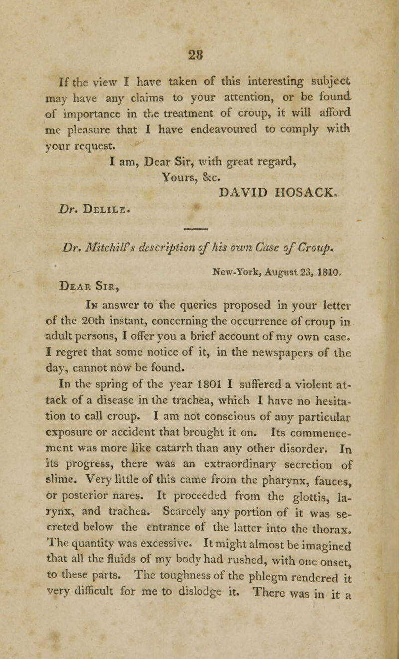 If the view I have taken of this interesting subject may have any claims to your attention, or be found of importance in the treatment of croup, it will afford me pleasure that I have endeavoured to comply with your request. I am, Dear Sir, with great regard, Yours, &c. DAVID HOSACK, Dr. Delile. Dr. MitchilVs description ofhis own Case of Croup. New-York, August 23, 1810. Dear Sir, Ik answer to the queries proposed in your letter of the 20th instant, concerning the occurrence of croup in adult persons, I offer you a brief account of my own case. I regret that some notice of it, in the newspapers of the day, cannot now be found. In the spring of the year 1801 I suffered a violent at- tack of a disease in the trachea, which I have no hesita- tion to call croup. I am not conscious of any particular exposure or accident that brought it on. Its commence- ment was more like catarrh than any other disorder. In its progress, there was an extraordinary secretion of slime. Very little of this came from the pharynx, fauces, or posterior nares. It proceeded from the glottis, la- rynx, and trachea. Scarcely any portion of it was se- creted below the entrance of the latter into the thorax. The quantity was excessive. It might almost be imagined that all the fluids of my body had rushed, with one onset to these parts. The toughness of the phlegm rendered it very difficult for me to dislodge it. There was in it a