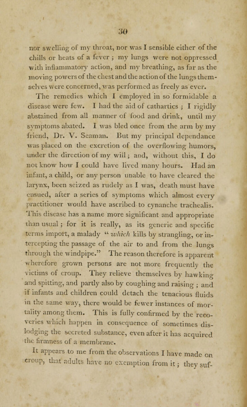 nor swelling of my throat, nor was I sensible either of the chills or heats of a fever ; my lungs were not oppressed with inflammatory action, and my breathing, as far as the moving powers of the chest and the action of the lungs them- selves were concerned, was performed as freely as ever. The remedies which I employed in so formidable a disease were feAV. I had the aid of cathartics ; I rigidly abstained from all manner of food and drink, until my svmptoms abated. I was bled once from the arm by my friend, Dr. V. Seaman. But my principal dependance was placed on the excretion of the overflowing humors, under the direction of my will; and, without this, I do not know how I could have lived many hours. Had an infant, a child, or any person unable to have cleared the larynx, been seized as rudely as I was, death must have ensued, after a series of symptoms which almost every practitioner would have ascribed to cynanche trachealis. This disease has a name more significant and appropriate than usual ; for it is really, as its generic and specific terms import, a malady  which kills by strangling, or in- tercepting the passage of the air to and from the lungs through the windpipe. The reason therefore is apparent wherefore grown persons are not more frequently the victims of croup. They relieve themselves by hawking and spitting, and partly also by coughing and raising ; and if infants and children could detach the tenacious fluids in the same way, there would be fewer instances of mor- tality among them. This is fully confirmed by the reco- veries which happen in consequence of sometimes dis- lodging the secreted substance, even after it has acquired the firmness of a membrane. It appears to me from the observations I have made on croup, that adults have no exemption from it; they suf-