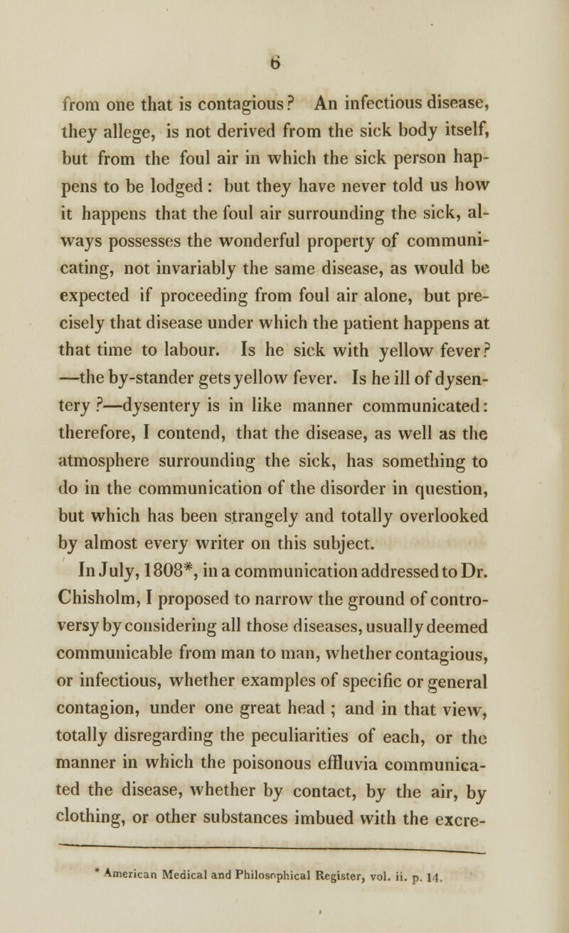 from one that is contagious ? An infectious disease, they allege, is not derived from the sick body itself, but from the foul air in which the sick person hap- pens to be lodged: but they have never told us how it happens that the foul air surrounding the sick, al- ways possesses the wonderful property of communi- cating, not invariably the same disease, as would be expected if proceeding from foul air alone, but pre- cisely that disease under which the patient happens at that time to labour. Is he sick with yellow fever? —the by-stander gets yellow fever. Is he ill of dysen- tery ?—dysentery is in like manner communicated: therefore, I contend, that the disease, as well as the atmosphere surrounding the sick, has something to do in the communication of the disorder in question, but which has been strangely and totally overlooked by almost every writer on this subject. In July, 1808*, in a communication addressed to Dr. Chisholm, I proposed to narrow the ground of contro- versy by considering all those diseases, usually deemed communicable from man to man, whether contagious, or infectious, whether examples of specific or general contagion, under one great head ; and in that view, totally disregarding the peculiarities of each, or the manner in which the poisonous effluvia communica- ted the disease, whether by contact, by the air, by clothing, or other substances imbued with the excre- American Medical and Philosophical Register, vol. ii. p. 14,