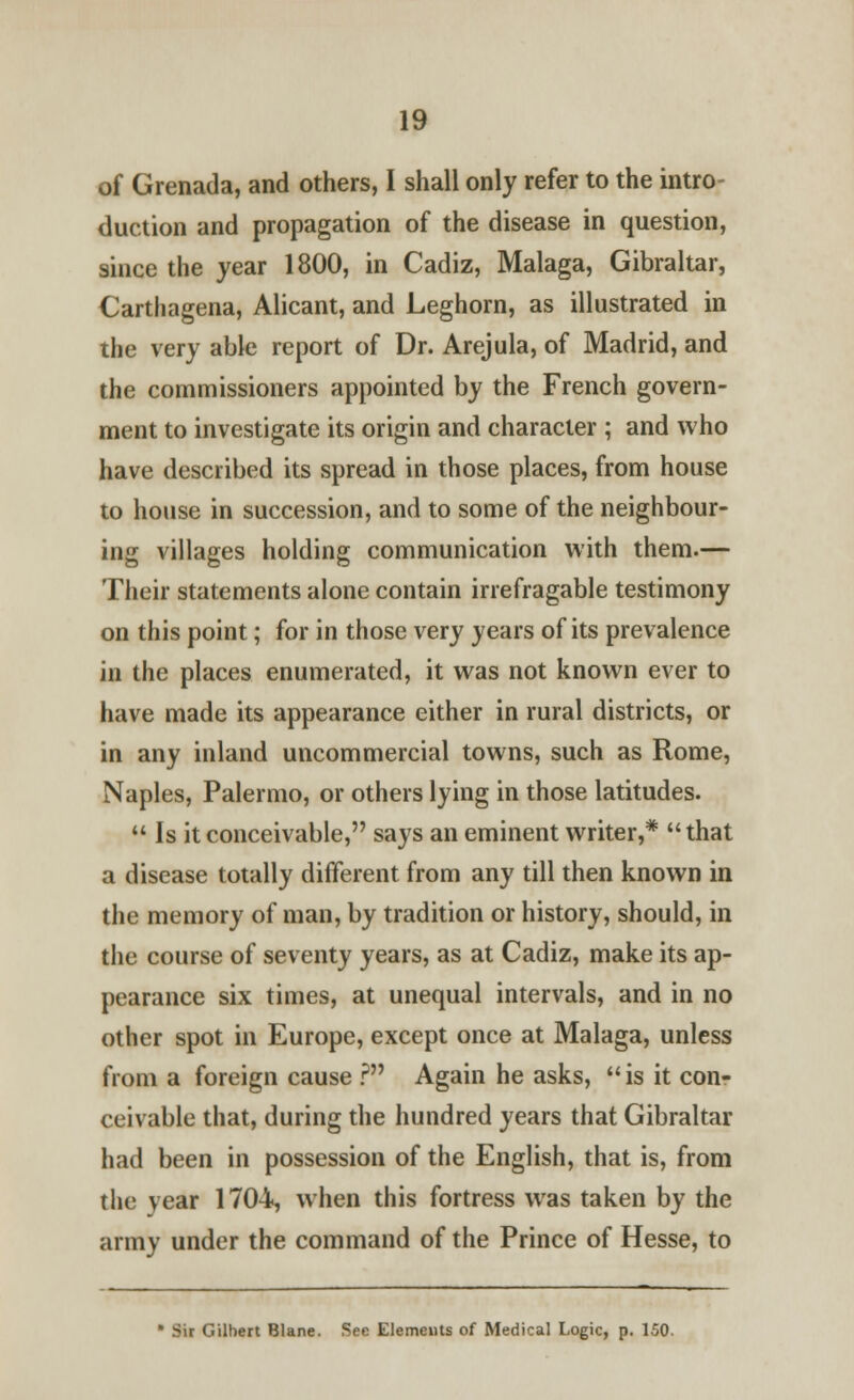 of Grenada, and others, I shall only refer to the intro- duction and propagation of the disease in question, since the year 1800, in Cadiz, Malaga, Gibraltar, Carthagena, Alicant, and Leghorn, as illustrated in the very able report of Dr. Arejula, of Madrid, and the commissioners appointed by the French govern- ment to investigate its origin and character ; and who have described its spread in those places, from house to house in succession, and to some of the neighbour- ing villages holding communication with them.— Their statements alone contain irrefragable testimony on this point; for in those very years of its prevalence in the places enumerated, it was not known ever to have made its appearance either in rural districts, or in any inland uncommercial towns, such as Rome, Naples, Palermo, or others lying in those latitudes.  Is it conceivable, says an eminent writer,* that a disease totally different from any till then known in the memory of man, by tradition or history, should, in the course of seventy years, as at Cadiz, make its ap- pearance six times, at unequal intervals, and in no other spot in Europe, except once at Malaga, unless from a foreign cause ? Again he asks,  is it con- ceivable that, during the hundred years that Gibraltar had been in possession of the English, that is, from the vear 1704, when this fortress was taken by the army under the command of the Prince of Hesse, to * Sir Gilbert Blane. See Elements of Medical Logic, p. 150.