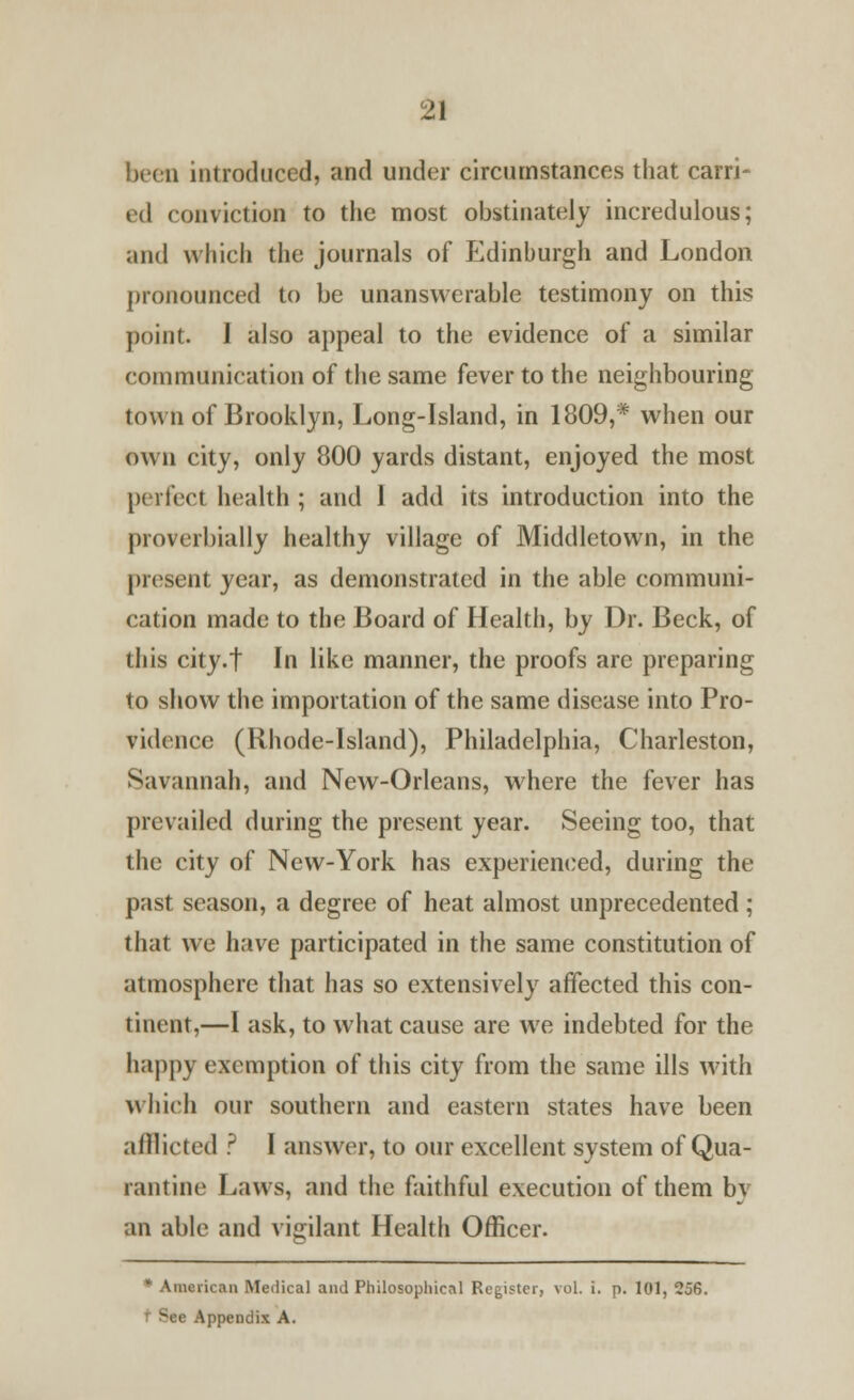 been introduced, and under circumstances that carri- ed conviction to the most obstinately incredulous; and which the journals of Edinburgh and London pronounced to be unanswerable testimony on this point. 1 also appeal to the evidence of a similar communication of the same fever to the neighbouring town of Brooklyn, Long-Island, in 1809,* when our Own city, only 800 yards distant, enjoyed the most perfect health ; and I add its introduction into the proverbially healthy village of Middletown, in the present year, as demonstrated in the able communi- cation made to the Board of Health, by Dr. Beck, of this city.t In like manner, the proofs are preparing to show the importation of the same disease into Pro- vidence (Rhode-Island), Philadelphia, Charleston, Savannah, and New-Orleans, where the fever has prevailed during the present year. Seeing too, that the city of New-York has experienced, during the past season, a degree of heat almost unprecedented ; that we have participated in the same constitution of atmosphere that has so extensively affected this con- tinent,—I ask, to what cause are we indebted for the happy exemption of this city from the same ills with which our southern and eastern states have been afflicted ? I answer, to our excellent system of Qua- rantine Laws, and the faithful execution of them bv an able and vigilant Health Officer. * American Medical and Philosophical Register, vol. i. p. 101, 256. >ce Appendix A.