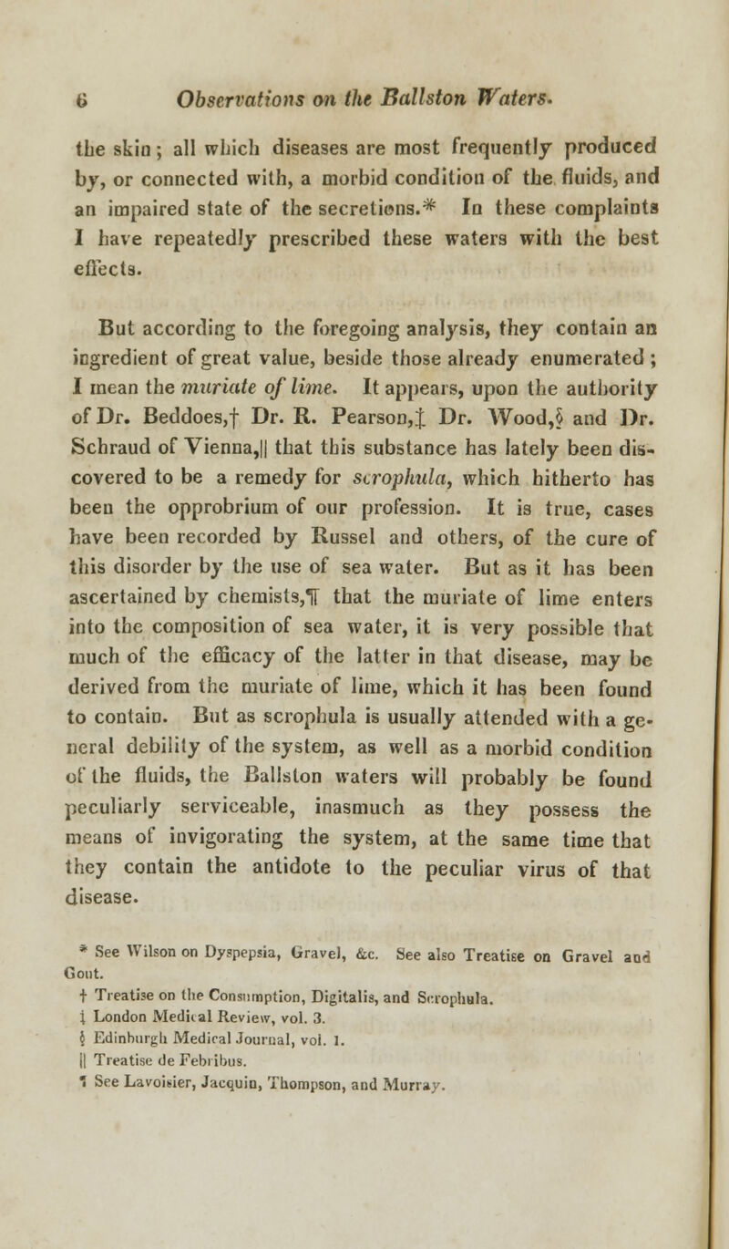 the skin; all which diseases are most frequently produced by, or connected with, a morbid condition of the fluids, and an impaired state of the secretins.* In these complaints I have repeatedly prescribed these waters with the best effects. But according to the foregoing analysis, they contain an ingredient of great value, beside those already enumerated ; I mean the muriate of lime. It appears, upon the authority of Dr. Beddoes,f Dr. R. Pearson, J Dr. Wood,§ and Dr. Schraud of Vienna,|| that this substance has lately been dis- covered to be a remedy for sirophula, which hitherto has been the opprobrium of our profession. It is true, cases have been recorded by Russel and others, of the cure of this disorder by the use of sea water. But as it has been ascertained by chemists,T[ that the muriate of lime enters into the composition of sea water, it is very possible that much of the efficacy of the latter in that disease, may be derived from the muriate of lime, which it has been found to contain. But as scrophula is usually attended with a ge- neral debility of the system, as well as a morbid condition of the fluids, the Ballston waters will probably be found peculiarly serviceable, inasmuch as they possess the means of invigorating the system, at the same time that they contain the antidote to the peculiar virus of that disease. * See Wilson on Dyspepsia, Gravel, &c. See also Treatise on Gravel and Gout, t Treatise on (lie Consumption, Digitalis, and Scrophula. ; London Medical Review, vol. 3. 6 Edinburgh Medical Journal, vol. I. j| Treatise de Febribus.  See Lavoisier, Jacquin, Thompson, and Murray.