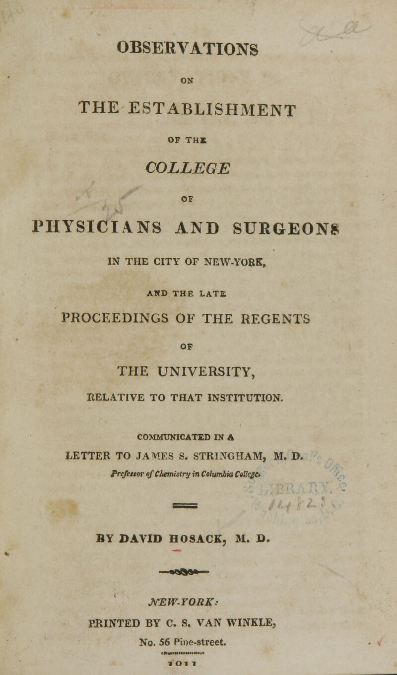 OBSERVATIONS ON THE ESTABLISHMENT OF THE COLLEGE OF PHYSICIANS AND SURGEONS IN THE CITY OF NEW-YORK, AND THE LATE PROCEEDINGS OF THE REGENTS OF THE UNIVERSITY, RELATIVE TO THAT INSTITUTION. COMMUNICATED IN A LETTER TO JAMES S. STRING HAM, M. D. Professor of Chemistry in Columbia College* BY DAVID BO SACK, M. D. NEW-YORK.- PRINTED BY C. S. VAN WINKLE, No. 56 Pine-street.