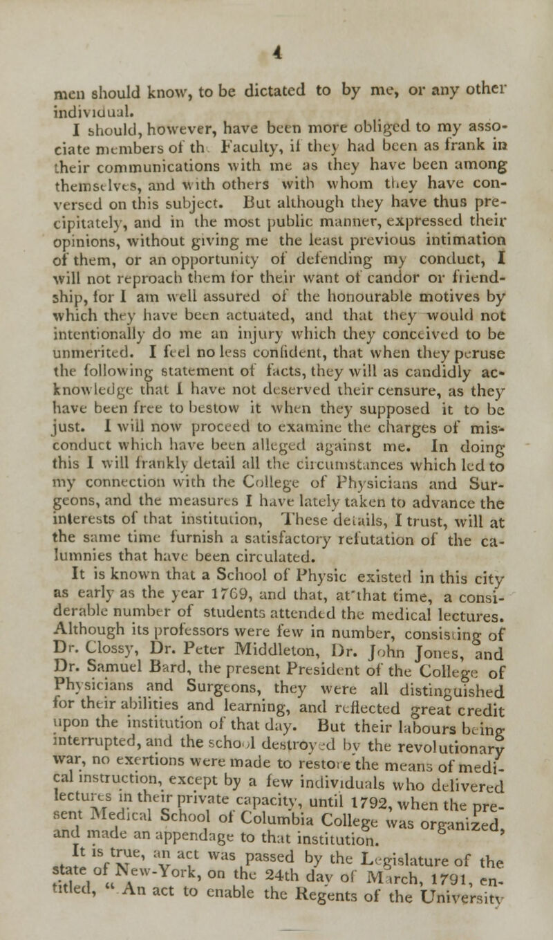 men should know, to be dictated to by me, or any other individual. I should, however, have been more obliged to my asso- ciate members of th Faculty, il they had been as frank in their communications with me as they have been among themselves, and With others with whom they have con- versed on this subject. But although they have thus pre- cipitately, and in the most public manner, expressed their opinions, without giving me the least previous intimation of them, or an opportunity of defending my conduct, I will not reproach them tor their want of candor or friend- ship, lor 1 am well assured of the honourable motives by which they have been actuated, and that they would not intentionally do me an injury which they conceived to be unmerited. I Feel no less confident, that when they peruse the following statement of facts, they will as candidly ac- knowledge that I have not deserved their censure, as they have been free to bestow it when they supposed it to be just. I will now proceed to examine the charges of mis- conduct which have been alleged against me. In doing this 1 will irankh detail all the ciicumstances which led to my connection with the College of Physicians and Sur- geons, and the measures I havfe lately taken to advance the interests of that institution, These details, I trust, will at the same time furnish a satisfactory refutation of the ca- lumnies that have been circulated. It is known that a School of Physic existed in this city as early as the year 17G9, and that, at'that time, a consi- derable number of students attended the medical lectures. Although its professors were few in number, consisting of Dr. Clossy, Dr. Peter Middleton, Dr. John Jones, and Dr. Samuel Bard, the present President of the College of Physicians and Surgeons, they were all distinguished for their abilities and learning, and reflected great credit upon the institution of that day. But their labours bcino- interrupted, and the school destroy-d bv the revolutionary war, no exertions were made to restore'the means of medi- cal instruction, except by a few individuals who delivered lectures in their private capacity, until 1792, when the pre- sent Medical School of Columbia College was organized and made an appendage to that institution. *J! VST' v *? was ,passed by the Legislature of the state of New-York, on the 24th dav of March, 1791, en- titled, An act to enable the Regents of the University