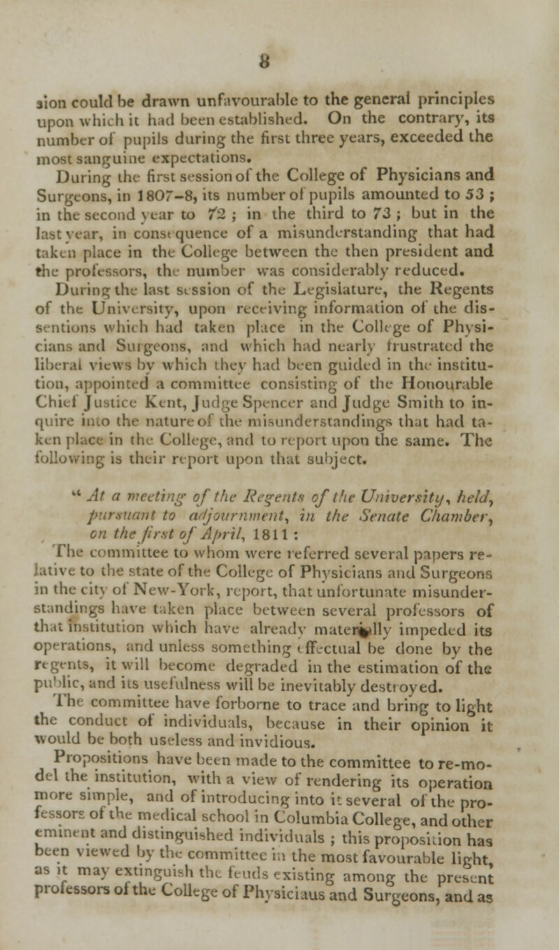 $ion could be drawn unfavourable to the general principles upon which it had been established. On the contrary, its number of pupils during the first three years, exceeded the most sanguine expectations. During the first session of the College of Physicians and Surgeons, in 1807-8, its number of pupils amounted to 53 ; in the second year to /2 ; in the third to 73 ; but in the last year, in consequence of a misunderstanding that had taken place in the College between the then president and the professors, the number was considerably reduced. During the last session of the Legislature, the Regents of the University, upon receiving information of the dis- sentions which had taken place in the College of Physi- cians and Stugeons, and which had nearly frustrated the liberal views by which they had been guided in the institu- tion, appointed a committee consisting of the Honourable Chief Justice Kent, Judge Spencer and Judge Smith to in- quire into the nature of the misunderstandings that had ta- ken place in the College, and to report upon the same. The following is their report upon that subject. u At a meeting of the Regents of the University, held, pursuant to adjournment, in the Senate Chamber, on the first of April, 1811 : The committee to whom were referred several papers re- lative to the state of the College of Physicians and Surgeons in the city of New-York, report, that unfortunate misunder- standings have taken place between several professors of that institution wbich have already mater%dly impeded its operations, and unless something effectual be done by the regents, it will become degraded in the estimation of the public, and its usefulness will be inevitably destroyed. The committee have forborne to trace and bring to light the conduct of individuals, because in their opinion it would be both useless and invidious. Propositions have been made to the committee tore-mo- del the institution, with a view of rendering its operation more simple, and of introducing into it several of the pro- fessors of the medical school in Columbia College, and other eminent and distinguished individuals ; this proposition has been viewed by the committee in the most favourable light as it may extinguish the feuds existing among the present professors of the College of Phvsiciaus and Surgeons, and as