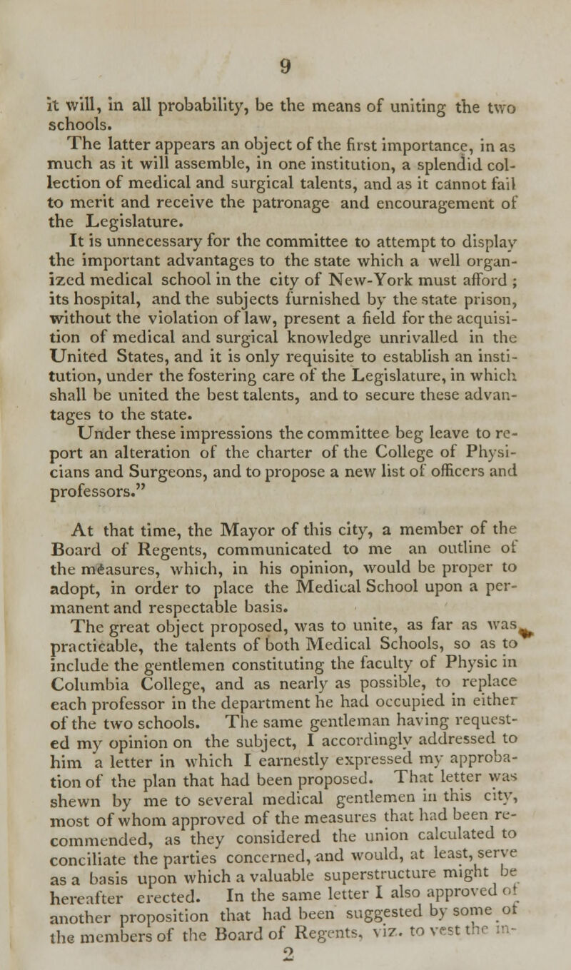 it will, in all probability, be the means of uniting the two schools. The latter appears an object of the first importance, in as much as it will assemble, in one institution, a splendid col- lection of medical and surgical talents, and as it cannot fail to merit and receive the patronage and encouragement of the Legislature. It is unnecessary for the committee to attempt to display the important advantages to the state which a well organ- ized medical school in the city of New-York must afford ; its hospital, and the subjects furnished by the state prison, without the violation of law, present a field for the acquisi- tion of medical and surgical knowledge unrivalled in the United States, and it is only requisite to establish an insti- tution, under the fostering care of the Legislature, in which shall be united the best talents, and to secure these advan- tages to the state. Under these impressions the committee beg leave to re- port an alteration of the charter of the College of Physi- cians and Surgeons, and to propose a new list of officers and professors. At that time, the Mayor of this city, a member of the Board of Regents, communicated to me an outline of the measures, which, in his opinion, would be proper to adopt, in order to place the Medical School upon a per- manent and respectable basis. The great object proposed, was to unite, as far as was. practicable, the talents of both Medical Schools, so as to include the gentlemen constituting the faculty of Physic in Columbia College, and as nearly as possible, to replace each professor in the department he had occupied in either of the two schools. The same gentleman having request- ed my opinion on the subject, I accordingly addressed to him a letter in which I earnestly expressed my approba- tion of the plan that had been proposed. That letter was shewn by me to several medical gentlemen in this city, most of whom approved of the measures that had been re- commended, as they considered the union calculated to conciliate the parties concerned, and would, at least, serve as a basis upon which a valuable superstructure might be hereafter erected. In the same letter I also approved ot another proposition that had been suggested by some ot the members of the Board of Regents, viz. to vest t- o