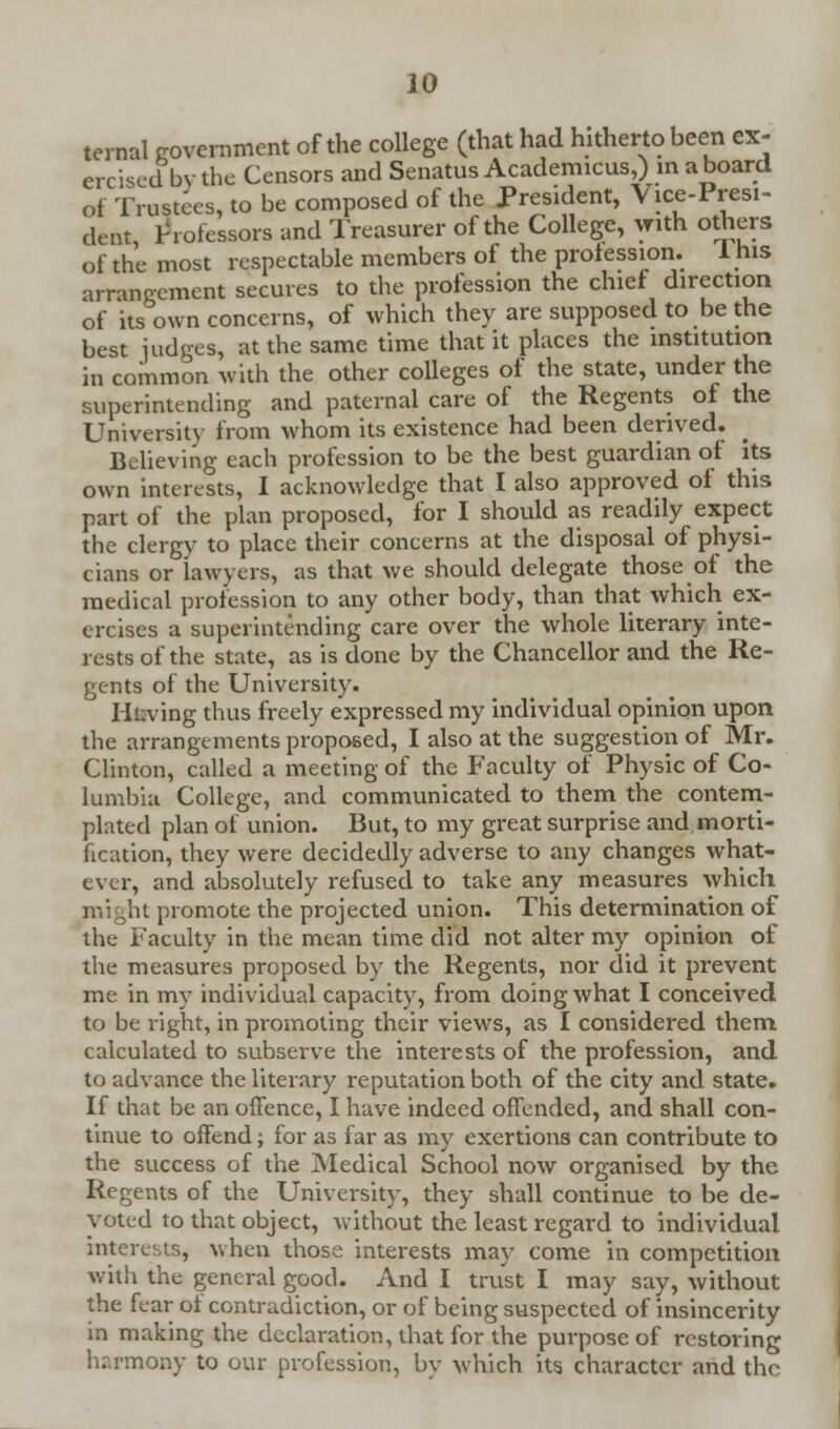 ternal government of the college (that had hitherto been ex- ercised by the Censors and Senatus Academicus,) in aboard «,t Trustees, to be composed of the President, Vice-Presi- dent Professors and Treasurer of the College, with others ' rs of the profession, arrangement secures to the pr< ' of the most respectable members of the profession. I his arrangement secures to the profession the chief direction of its own concerns, of which they are supposed to be the best judges, at the same time that it places the institution in common with the other colleges of the state, under the superintending and paternal care of the Regents of the University from whom its existence had been derived. Believing each profession to be the best guardian of its own interests, I acknowledge that I also approved of this part of the plan proposed, for I should as readily expect the clergy to place their concerns at the disposal of physi- cians or lawyers, as that we should delegate those of the medical profession to any other body, than that which ex- ercises a superintending care over the whole literary inte- rests of the state, as is done by the Chancellor and the Re- gents of the University. Hi.ving thus freely expressed my individual opinion upon the arrangements proposed, I also at the suggestion of Mr. Clinton, called a meeting of the Faculty of Physic of Co- lumbia College, and communicated to them the contem- plated plan of union. But, to my great surprise and morti- fication, they were decidedly adverse to any changes what- ever, and absolutely refused to take any measures which might promote the projected union. This determination of the Faculty in the mean time did not alter my opinion of the measures proposed by the Regents, nor did it prevent me in my individual capacity, from doing what I conceived to be right, in promoting their views, as I considered them calculated to subserve the interests of the profession, and to advance the literary reputation both of the city and state. If that be an offence, I have indeed offended, and shall con- tinue to offend; for as far as my exertions can contribute to the success of the Medical School now organised by the Regents of the University, they shall continue to be de- voted to that object, without the least regard to individual interests, when those interests may come in competition with the general good. And I trust I may say, without the fear of contradiction, or of being suspected of insincerity in making the declaration, that for the purpose of restoring harmony to our profession, by which its character and the