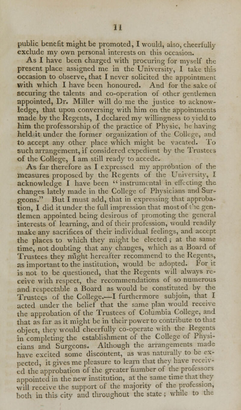 public benefit might be promoted, I would, also, cheerfully exclude my own personal interests on this occasion. As I have been charged with procuring for myself the present place assigned me in the University, I take this occasion to observe, that I never solicited the appointment with which I have been honoured. And for the sake of securing the talents and co-operation of other gentlemen appointed, Dr. Miller will do me the justice to acknow- ledge, that upon conversing with him on the appointments made by the Regents, I declared my willingness to yield to him the professorship of the practice of Physic, he having held it under the former organization of the College, and to accept any other place which might be vacated. To such arrangement, if considered expedient by the Trustees of the College, I am still ready to accede. As far therefore as I expressed my approbation of the measures proposed by the Regents of the University, I acknowledge I have been  instrumental in effecting the changes lately made in the College of Physicians and Sur- geons. But I must add, that in expressing that approba- tion, I did it under the full impression that most of Tie gen- tlemen appointed being desirous of promoting the genera) interests of learning, and of their profession, would readily make any sacrifices of their individual feelings, and accept the places to which they might be elected ; at the same time, not doubting that any changes, which as a Board of Trustees they might hereafter recommend to the Regents, as important to the institution, would be adopted. For it is not to be questioned, that the Regents will always re- ceive with respect, the recommendations of so numerous and respectable a Board as would be constituted by the Trustees of the College.—I furthermore subjoin, that I acted under the belief that the same plan would receive the approbation of the Trustees of Columbia College, and that as far as it might be in their power to contribute to that object, they would cheerfully co-operate with the Regents in completing the establishment of the College of Physi- cians and Surgeons. Although the arrangements made have excited some discontent, as was naturally to be ex- pected, it gives me pleasure to learn that they have receiv- ed the approbation of the greater number of the professors appointed in the new institution, at the same time that they will receive the support of the majority of the profession, both in this city and throughout the state ; while to the