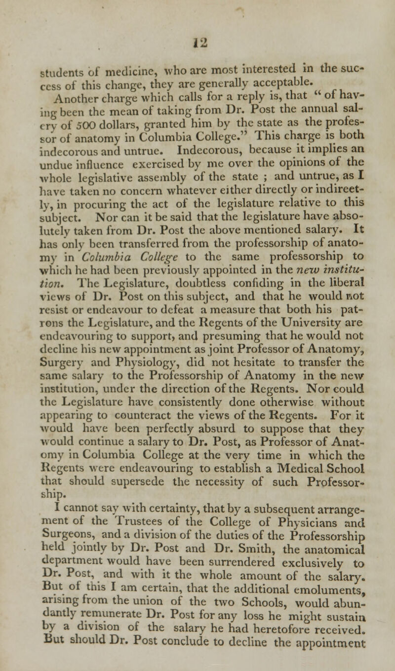 students of medicine, who are most interested in the suc- cess of this change, they are generally acceptable. Another charge which calls for a reply is, that  of hav- ing been the mean of taking from Dr. Post the annual sal- cry of 500 dollars, granted him by the state as the profes- sor of anatomy in Columbia College. This charge is both indecorous and untrue. Indecorous, because it implies an undue influence exercised by me over the opinions of the whole legislative assembly of the state ; and untrue, as I have taken no concern whatever either directly or indirect- ly, in procuring the act of the legislature relative to this subject. Nor can it be said that the legislature have abso- lutely taken from Dr. Post the above mentioned salary. It has only been transferred from the professorship of anato- my in Columbia College to the same professorship to which he had been previously appointed in the new institu- tion. The Legislature, doubtless confiding in the liberal views of Dr. Post on this subject, and that he would not resist or endeavour to defeat a measure that both his pat- rons the Legislature, and the Regents of the University are endeavouring to support) and presuming that he would not decline his new appointment as joint Professor of Anatomy, Surgery and Physiology, did not hesitate to transfer the same salary to the Professorship of Anatomy in the new institution, under the direction of the Regents. Nor could the Legislature have consistently done otherwise without appearing to counteract the views of the Regents. For it would have been perfectly absurd to suppose that they would continue a salary to Dr. Post, as Professor of Anat- omy in Columbia College at the very time in which the Regents were endeavouring to establish a Medical School that should supersede the necessity of such Professor- ship. I cannot say with certainty, that by a subsequent arrange- ment of the Trustees of the College of Physicians and Surgeons, and a division of the duties of the Professorship held jointly by Dr. Post and Dr. Smith, the anatomical department would have been surrendered exclusively to Dr. Post, and with it the whole amount of the salary. But ol this I am certain, that the additional emoluments, arising from the union of the two Schools, would abun- dantly remunerate Dr. Post for any loss he might sustain by a division of the salary he had heretofore received. But should Dr. Post conclude to decline the appointment