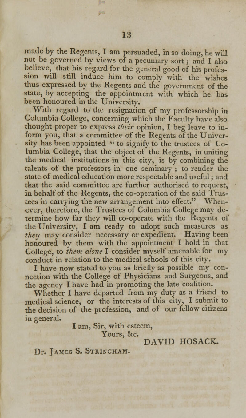 made by the Regents, I am persuaded, in so doing, he will not be governed by views of a pecuniary sort; and I also believe, that his regard for the general good of his profes- sion will still induce him to comply with the wishes thus expressed by the Regents and the government of the state, by accepting the appointment with which he has been honoured in the University. With regard to the resignation of my professorship in Columbia College, concerning which the Faculty have also thought proper to express their opinion, I beg leave to in- form you, that a committee of the Regents of the Univer- sity has been appointed  to signify to the trustees of Co- lumbia College, that the object of the Regents, in uniting the medical institutions in this city, is by combining the talents of the professors in one seminary ; to render the state of medical education more respectable and useful; and that the said committee are further authorised to request, in behalf of the Regents, the co-operation of the said Trus- tees in carrying the new arrangement into effect. When- ever, therefore, the Trustees of Columbia College may de- termine how far they will co-operate with the Regents of the University, I am ready to adopt such measures as they may consider necessary or expedient. Having been honoured by them with the appointment I hold in that College, to them alone I consider myself amenable for my conduct in relation to the medical schools of this city. I have now stated to you as briefly as possible my con- nection with the College of Physicians and Surgeons, and the agency I have had in promoting the late coalition. Whether I have departed from my duty as a friend to medical science, or the interests of this city, I submit to the decision of the profession, and of our fellow citizens in general. I am, Sir, with esteem, Yours, &c. DAVID HOSACK. Dr. James S. Stringham.