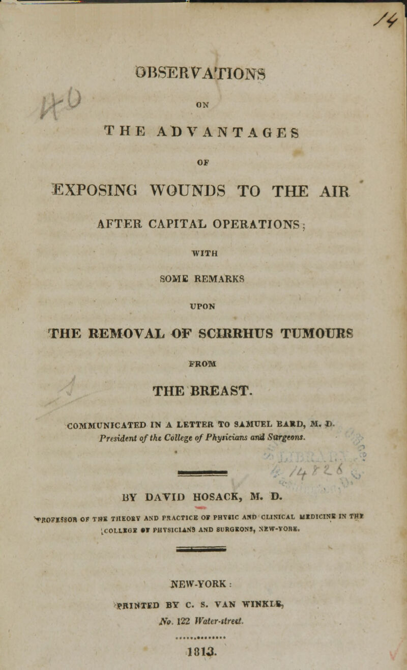 OBSERVATIONS ) THE ADVANTAGES OF EXPOSING WOUNDS TO THE AIR AFTER CAPITAL OPERATIONS WITH SOME REMARKS UPON THE REMOVAL OF SCIRRHUS TUMOURS FROM THE BREAST. COMMUNICATED IN A LETTER TO SAMUEL BARD, M. D. President oftht College of Pkysicians and Sttrgtons. BY DATID HOSACK, M. D. ^ROFlSBOIl OF T»K TIIKOBT AND PRACTICE OF PHYilC AND CLINICAL MEDICINE IN THT .COLLEGE »T PHYS1C1AN9 AND SURGEONS, NEW-YORE. NEW-YORK : PRINTED BY C. S. VAN WINKIS, No. 122 Water-strett. 1813.