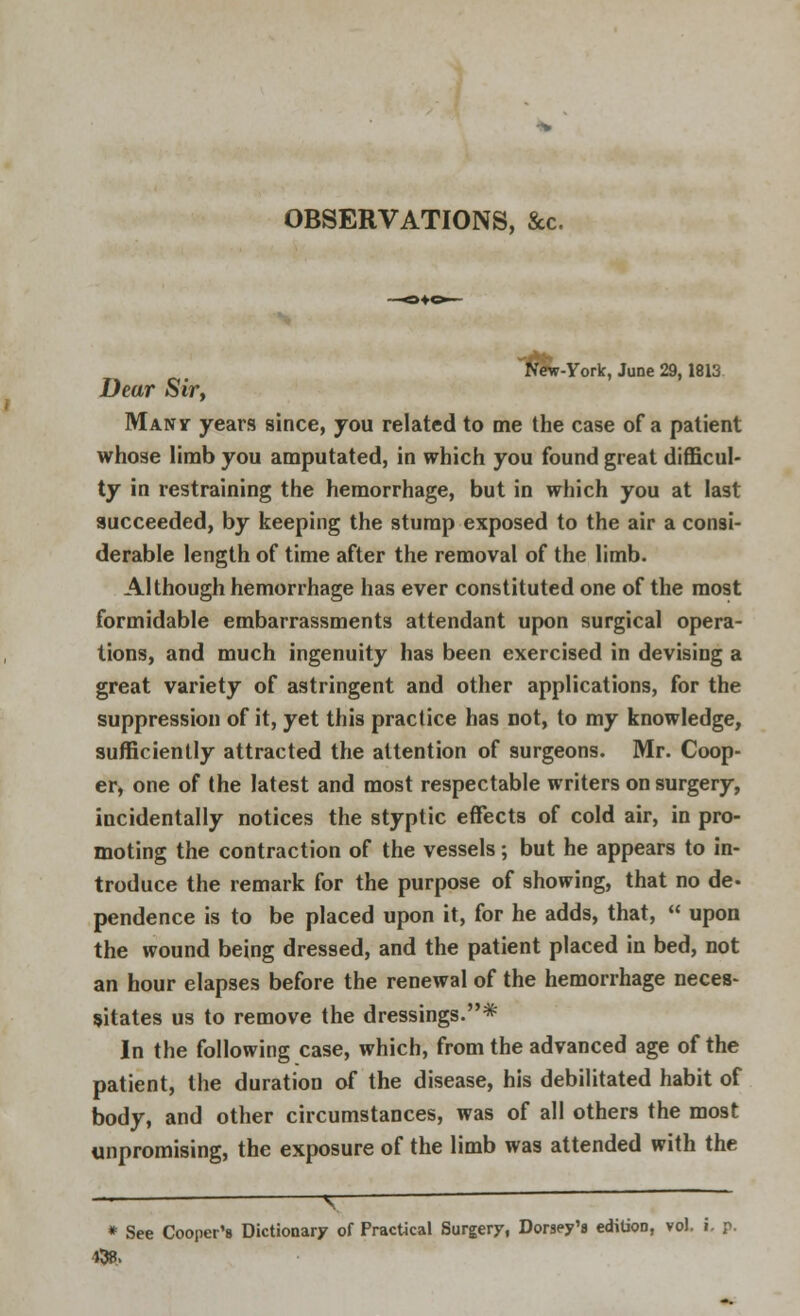 OBSERVATIONS, &c. itfew-York, June 29,1813 Dear Sir, Manit years since, you related to me the case of a patient whose limb you amputated, in which you found great difficul- ty in restraining the hemorrhage, but in which you at last succeeded, by keeping the stump exposed to the air a consi- derable length of time after the removal of the limb. Although hemorrhage has ever constituted one of the most formidable embarrassments attendant upon surgical opera- tions, and much ingenuity has been exercised in devising a great variety of astringent and other applications, for the suppression of it, yet this practice has not, to my knowledge, sufficiently attracted the attention of surgeons. Mr. Coop- er, one of the latest and most respectable writers on surgery, incidentally notices the styptic effects of cold air, in pro- moting the contraction of the vessels; but he appears to in- troduce the remark for the purpose of showing, that no de- pendence is to be placed upon it, for he adds, that, upon the wound being dressed, and the patient placed in bed, not an hour elapses before the renewal of the hemorrhage neces- sitates us to remove the dressings.* In the following case, which, from the advanced age of the patient, the duration of the disease, his debilitated habit of body, and other circumstances, was of all others the most unpromising, the exposure of the limb was attended with the * See Cooper's Dictionary of Practical Surgery, Dorsey's edition, vol. i. p. 438.