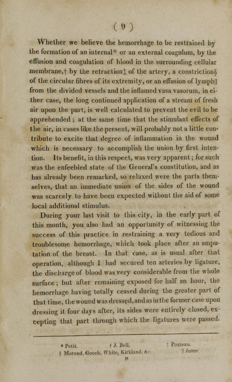 Whether we believe the hemorrhage to be restrained by the formation of an internal* or an external coagulum, by the effusion and coagulation of blood in the surrounding cellular membrane,f by ^ne retraction^; of the artery, a constriction § of the circular fibres of its extremity, or an effusion of lymph|| from the divided vessels and the inflamed vasa vasorum, in ei- ther case, the long continued application of a stream of fresh air upon the part, is well calculated to prevent the evil to be apprehended ; at the same time that the stimulant effects of the air, in cases like the present, will probably not a little con- tribute to excite that degree of inflammation in the wound which is necessary to accomplish the union by first inten- tion. Its benefit, in this respect, was Very apparent; for such was the enfeebled state of the General's constitution, and as has already been remarked, so relaxed were the parts them- selves, that an immediate union of the sides of the wound was scarcely to have been expected without the aid of some local additional stimulus. During your last visit to this city, in the early part of this month, you also had an opportunity of witnessing the success of this practice in restraining a very tedious and troublesome hemorrhage, which took place after an ampu- tation of the breast. In that case, as is usual after that operation, although I had secured ten arteries by ligature, the discharge of blood was very considerable from the whole surface; but after remaining exposed for half an hour, the hemorrhage having totally ceased during the greater part of that t ime, the wound was dressed, and as in the former ca?e upon dressing it four days after, its sides were entirely closed, ex- cepting that part through which the ligatures were passed. * Petit. f J- Bell. - Pouteau. $ Morand, Gooch, White, Kirklancl ■ I! .'one-'