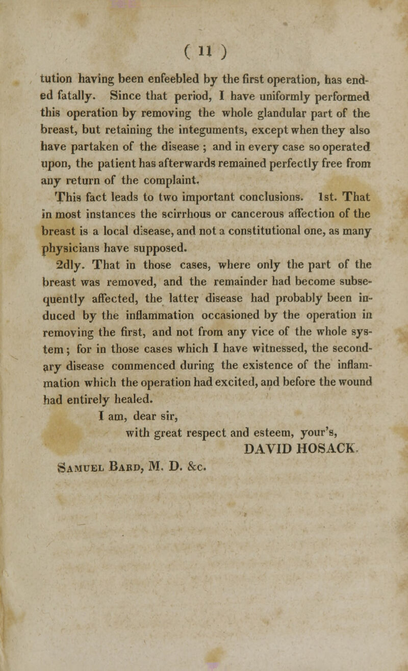 tution having been enfeebled by the first operation, has end- ed fatally. Since that period, I have uniformly performed this operation by removing the whole glandular part of the breast, but retaining the integuments, except when they also have partaken of the disease ; and in every case so operated upon, the patient has afterwards remained perfectly free from any return of the complaint. This fact leads to two important conclusions. 1st. That in most instances the scirrhous or cancerous affection of the breast is a local disease, and not a constitutional one, as many physicians have supposed. 2dly. That in those cases, where only the part of the breast was removed, and the remainder had become subse- quently affected, the latter disease had probably been in- duced by the inflammation occasioned by the operation in removing the first, and not from any vice of the whole sys- tem ; for in those cases which I have witnessed, the second- ary disease commenced during the existence of the inflam- mation which the operation had excited, and before the wound had entirely healed. I am, dear sir, with great respect and esteem, your's, DAVID HOSACK. Samuel Bard, M. D. &c.