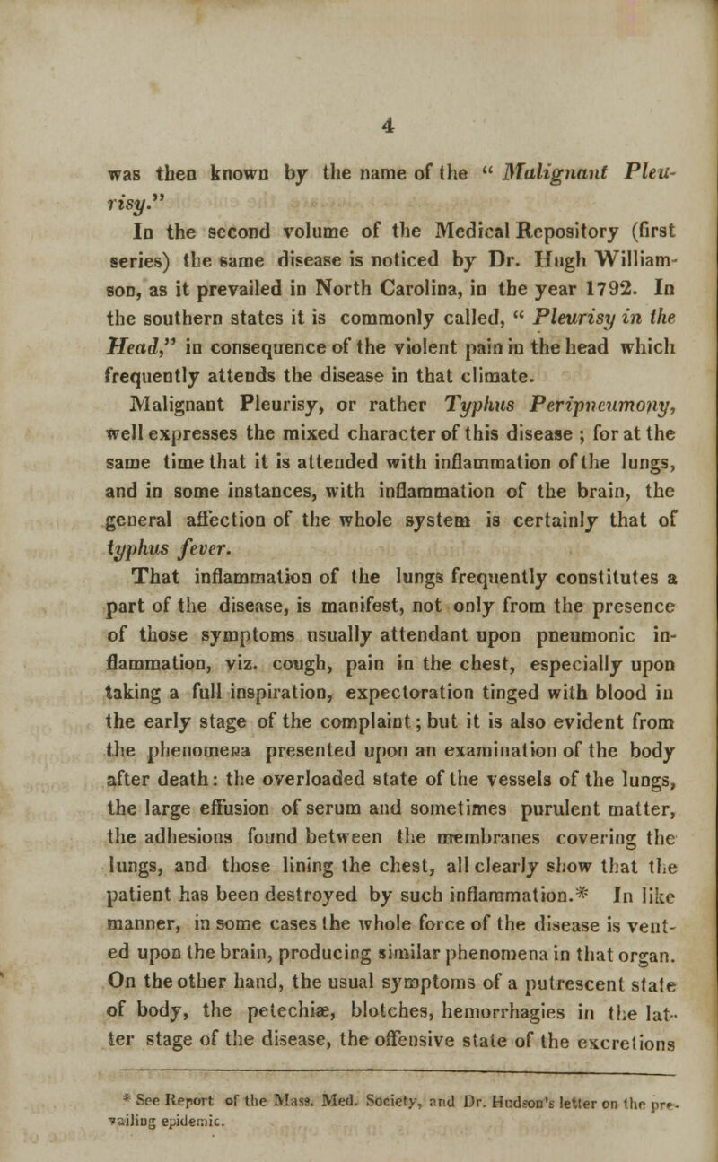 was then known by the name of the  Malignant Pleu- risy. In the second volume of the Medical Repository (first series) the same disease is noticed by Dr. Hugh William- son, as it prevailed in North Carolina, in the year 1792. In the southern states it is commonly called,  Pleurisy in the Head in consequence of the violent pain in the head which frequently attends the disease in that climate. Malignant Pleurisy, or rather Typhus Peripneumony, well expresses the mixed character of this disease ; for at the same time that it is attended with inflammation of the lungs, and in some instances, with inflammation of the brain, the general affection of the whole system is certainly that of typhus fever. That inflammation of the lungs frequently constitutes a part of the disease, is manifest, not only from the presence of those symptoms usually attendant upon pneumonic in- flammation, viz. cough, pain in the chest, especially upon taking a full inspiration, expectoration tinged with blood in the early stage of the complaint; but it is also evident from the phenomena presented upon an examination of the body after death: the overloaded state of the vessels of the lungs, the large effusion of serum and sometimes purulent matter, the adhesions found between the membranes covering the lungs, and those lining the chest, all clearly show that the patient has been destroyed by such inflammation.* In like manner, in some cases the whole force of the disease is vent- ed upon the brain, producing similar phenomena in that organ. On the other hand, the usual symptoms of a putrescent state of body, the petechia, blotches, hemorrhagies in the lat- ter stage of the disease, the offensive state of the excretions * See Keport of the Mass. Med. Society, r.nd Dr. Hudson's letter oi> the pr^. ■»ailiDg epidemic.