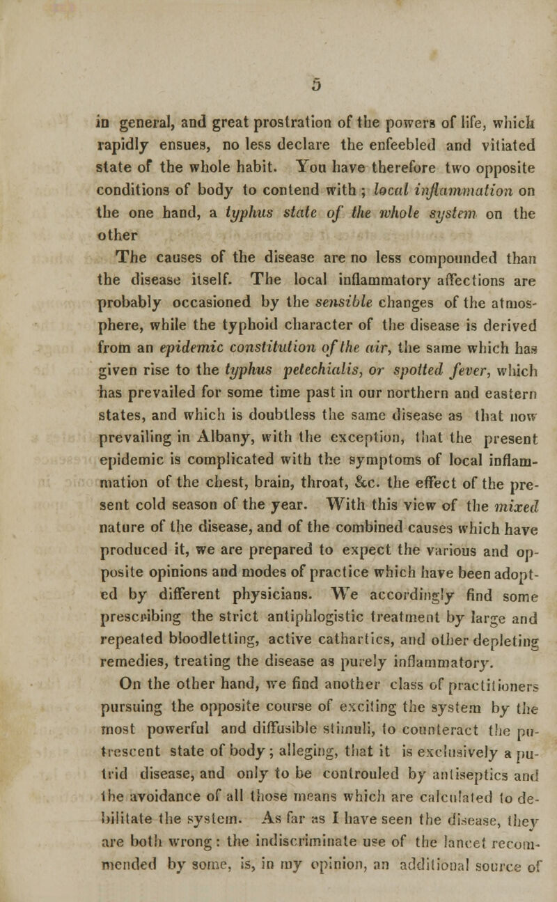 m general, and great prostration of the powers of life, which rapidly ensues, no less declare the enfeebled and vitiated state of the whole habit. You have therefore two opposite conditions of body to contend with ; local inflammation on the one hand, a typhus state of the ivhole system on the other The causes of the disease are no less compounded than the disease itself. The local inflammatory affections are probably occasioned by the sensible changes of the atmos- phere, while the typhoid character of the disease is derived from an epidemic constitution of the air, the same which has given rise to the typhus petechialis, or spotted fever, which has prevailed for some time past in our northern and eastern states, and which is doubtless the same disease as that now prevailing in Albany, with the exception, that the present epidemic is complicated with the symptoms of local inflam- mation of the chest, brain, throat, &c. the effect of the pre- sent cold season of the year. With this view of the mixed nature of the disease, and of the combined causes which have produced it, we are prepared to expect the various and op- posite opinions and modes of practice which have been adopt- ed by different physicians. We accordingly find some prescribing the strict antiphlogistic treatment by large and repeated bloodletting, active cathartics, and other deoleting, remedies, treating the disease as purely inflammatory. On the other hand, we find another class of practitioners pursuing the opposite course of exciting the system by the most powerful and diffusible stimuli, to counteract the pu- trescent state of body; alleging, that it is exclusively a pu- trid disease, and only to be controuled by antiseptics and Ihe avoidance of all those means which are calculated to de- bilitate the system. As far as I have seen the disease, thev are both wrong: the indiscriminate use of the lancet recom- mended by some, is, in my opinion, an additional source of