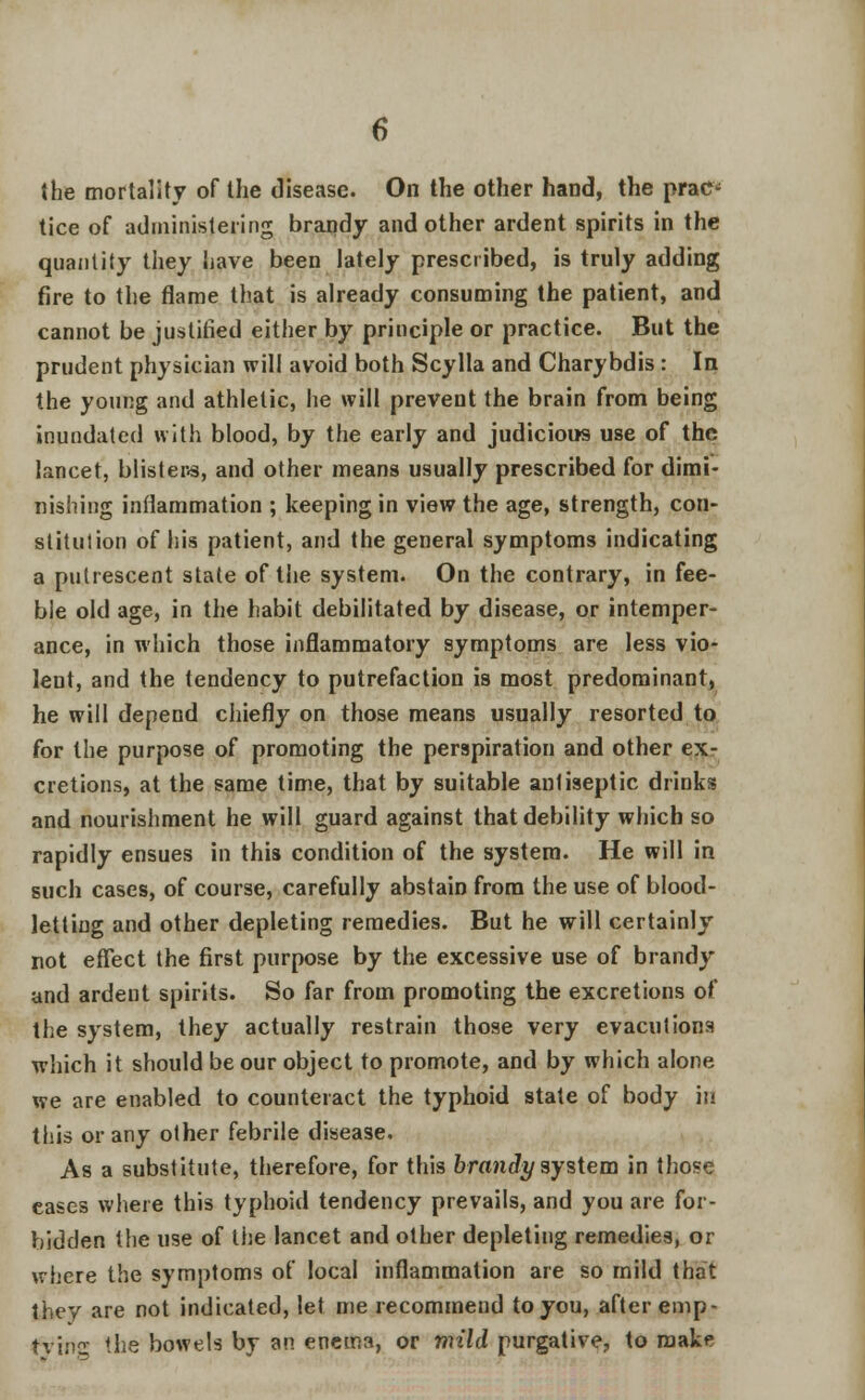 the mortality of the disease. On the other hand, the prac- tice of administering brandy and other ardent spirits in the quantity they have been lately prescribed, is truly adding fire to the flame that is already consuming the patient, and cannot be justified either by principle or practice. But the prudent physician will avoid both Scylla and Charybdis: In the young and athletic, he will prevent the brain from being inundated with blood, by the early and judicious use of the lancet, blisters, and other means usually prescribed for dimi- nishing inflammation ; keeping in view the age, strength, con- stitution of his patient, and the general symptoms indicating a putrescent state of the system. On the contrary, in fee- ble old age, in the habit debilitated by disease, or intemper- ance, in which those inflammatory symptoms are less vio- lent, and the tendency to putrefaction is most predominant, he will depend chiefly on those means usually resorted to for the purpose of promoting the perspiration and other ex- cretions, at the same time, that by suitable antiseptic drinks and nourishment he will guard against that debility which so rapidly ensues in this condition of the system. He will in such cases, of course, carefully abstain from the use of blood- letting and other depleting remedies. But he will certainly not effect the first purpose by the excessive use of brandy and ardent spirits. So far from promoting the excretions of the system, they actually restrain those very evaculions which it should be our object to promote, and by which alone we are enabled to counteract the typhoid state of body in this or any other febrile disease. As a substitute, therefore, for this brandy system in those cases where this typhoid tendency prevails, and you are for- bidden the use of the lancet and other depleting remedies, or where the symptoms of local inflammation are so mild that they are not indicated, let me recommend to you, after emp- tvi.'iQ. the bowels by an enema, or mild purgative, to make