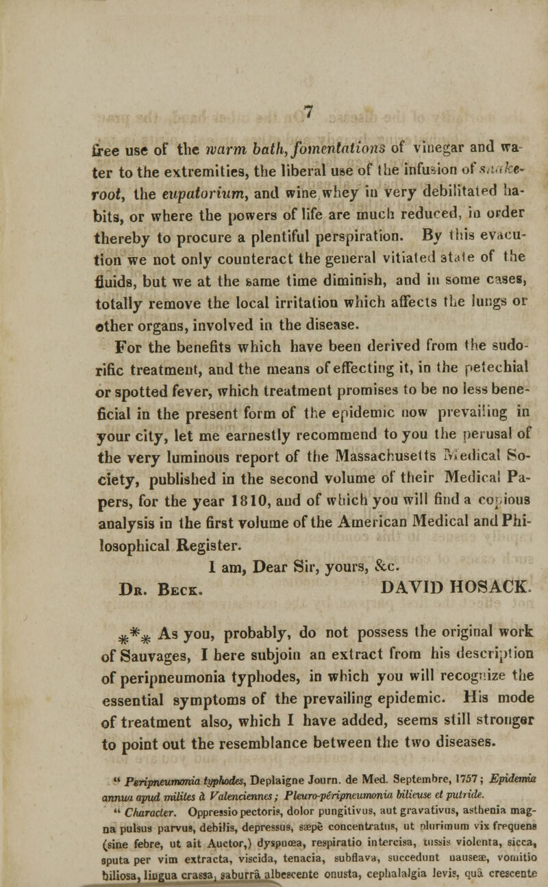 free use of the warm, bath, fomentations of vinegar and wa- ter to the extremities, the liberal use of the infusion of snak$- rooty the eupatorium, and wine whey in very debilitated ha- bits, or where the powers of life are much reduced, in order thereby to procure a plentiful perspiration. By this evacu- tion we not only counteract the general vitiated 3ta1e of the fluids, but we at the same time diminish, and in some cases, totally remove the local irritation which affects the lungs or other organs, involved in the disease. For the benefits which have been derived from the sudo- rific treatment, and the means of effecting it, in the petechial or spotted fever, which treatment promises to be no less bene- ficial in the present form of the epidemic now prevailing in your city, let me earnestly recommend to you the perusal of the very luminous report of the Massachusetts medical So- ciety, published in the second volume of their Medical Pa- pers, for the year 1810, and of which you will find a copious analysis in the first volume of the American Medical and Phi- losophical Register. 1 am, Dear Sir, yours, &c. Dr. Beck. DAVID HOSACK ### As you, probably, do not possess the original work of Sauvages, I here subjoin an extract from his description of peripneumonia typhodes, in which you will recognize the essential symptoms of the prevailing epidemic. His mode of treatment also, which I have added, seems still stronger to point out the resemblance between the two diseases.  Peripneumonia typhodes, Deplaigne Journ. de Med. Septembre, 1757; Epidemia annua apud mUiles a Valenciennes; Pleuro-peripneumonia bilieuse el putride.  Character. Oppressio pectoris, dolor pungitivus, aut gravativus, asthenia mag- na pulsus parvus, debilis, depressu9, ssepe concenUatus, tit nlurimum vix frequens (sine febre, ut ait Auctor,) dyspnoea, respiratio intercisa, mssis violenta, sicca, sputa per vim extracta, viscida, tenacia, subflava, succedunt uauseae, vomitio biliosa, liugua crassa, saburra albcecente onusta, cephalalgia Jevi?. qua crescente