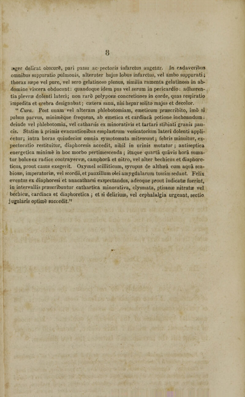 ;«ger delirat obscurS, pari passu ac pectoris iiifarctus augetur. in cadaverjbus omnibus suppuratio pulmonis, alteruter hujus lobus infarctus, vel ambo suppurati; thorax saepe vel pure, vel sero gelatinoso plenus, similia ramenta gelatinosa in ab- domine viscera obducunt: qtiandoque idem pus vel serum in pericardio: adhaeren- tia plevrae dolenti lateri; non rard polyposae concretiones in corde, quas respiratio impedita et crebra designabat; caetera sana, nisi hepar solito majus et decolor.  Cura. Post uuam vel alteram phlebotomiam, emeticum praescribito, imo si pulsus parvus, minimeque frequens, ab emetica et cardiaca potione inchoandum: deinde vel phlebotomia, vel catharsis ex minorativis et tartari stibiati grams pau- cis. Statim a primis evacuationibus emplastrum vesicatorium lateri dolenti appli- cetur; intra horas quindecim omnia symptomata mitescunt; febris minuitur, ex- pectoratio restituitur, diaphoresis accedit, nihil in minis mutatur ; antiseptica energetica rainime in hoc morbo pertimescenda; itaque quarta quavis hora suma- tur bolus ex radice contrayervae, camphora et nitro, vel alter bechicus etdiaphore- ticus, prout casus exegerit. Oxymel scilliticum, syrupus de althaea cum aqua sca- biosae, imperatoriae, vel scordii,et pauxillum (Ae.'i amygdalarum tussim sedant. Felix eventus ex diaphoresi et anacatharsi exspectandus, adeoque prout indicatae fuerint, in intervallis praescribuntur cathartica minorativa, clysmata, ptisanae nitrats vel bechicae, cardiaca et diaphoretica ; et si delirium, vel cephalalgia urgeant, sectio j ugularis optime succedit.