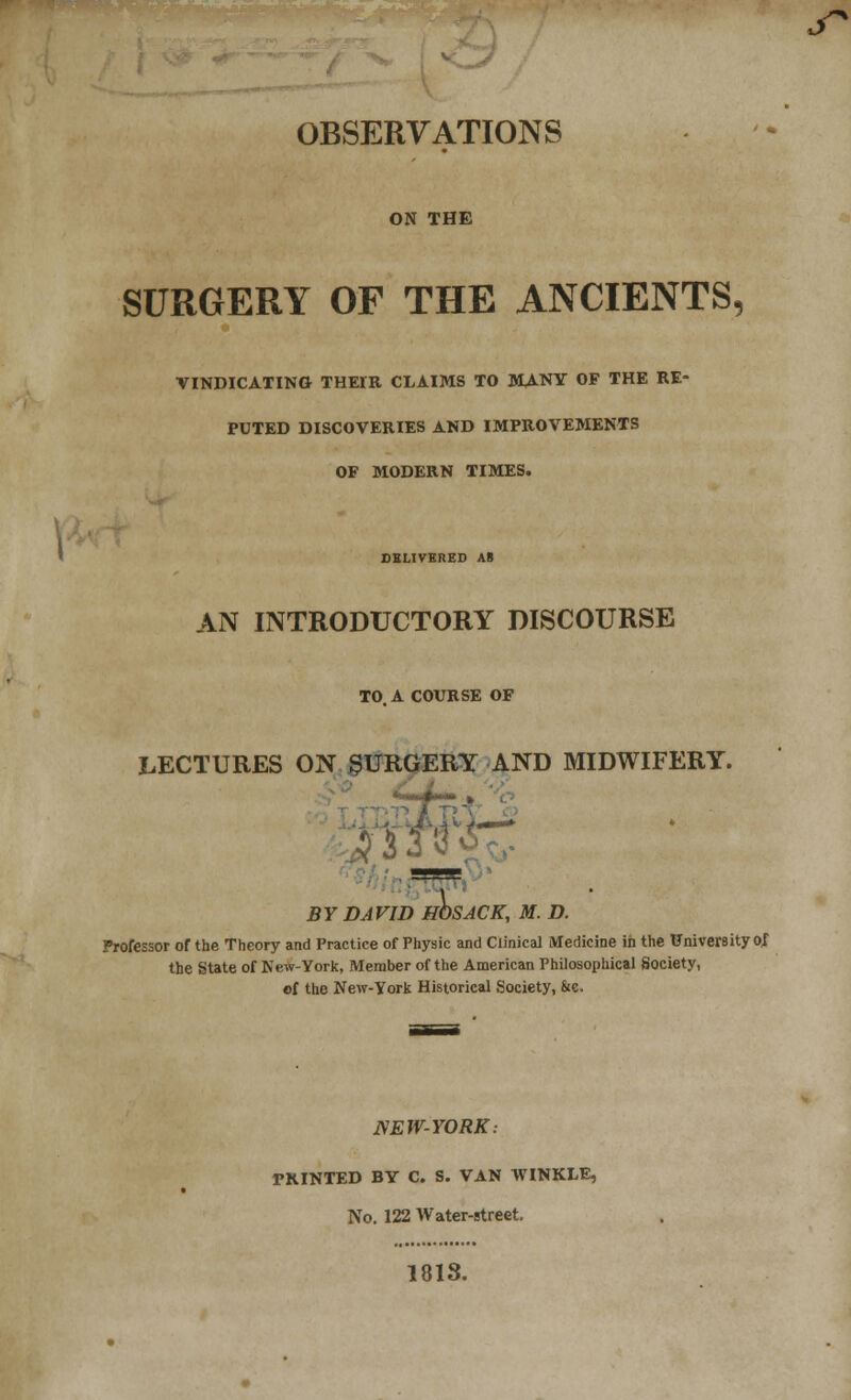 OBSERVATIONS ON THE SURGERY OF THE ANCIENTS, VINDICATING THETR CLAIMS TO MANY OF THE RE- PUTED DISCOVERIES AND IMPROVEMENTS OF MODERN TIMES. DELIVERED AS AN INTRODUCTORY DISCOURSE TO. A COURSE OF LECTURES ON SURGERY AND MIDWIFERY. <w » I BY DAVID HOSACK, M. D. Professor of the Theory and Practice of Physic and Clinical Medicine in the University of the State of New-York, Member of the American Philosophical Society, of the New-York Historical Society, &e. NEW-YORK: PRINTED BY C. S. VAN WINKLE, No. 122 Water-street. 1813.