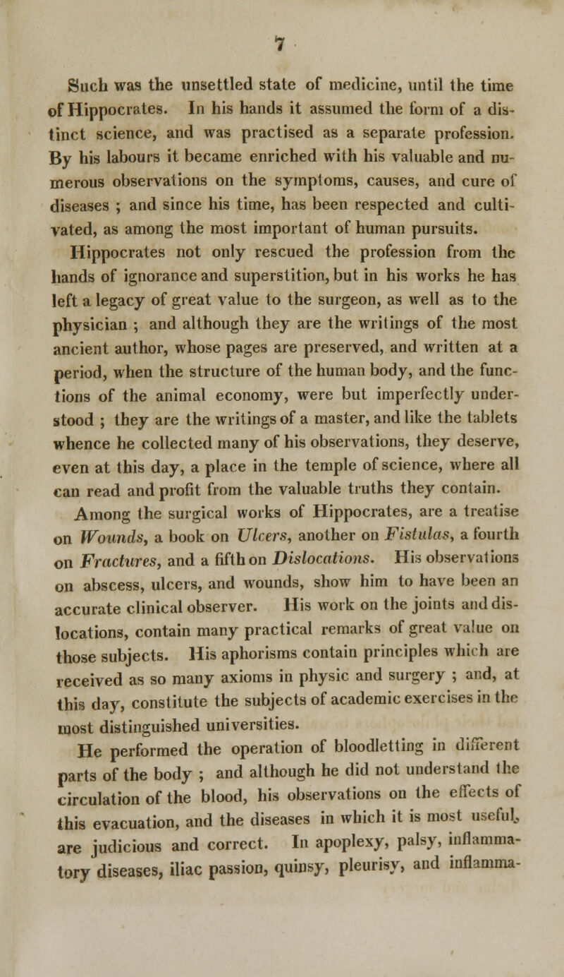 Such was the unsettled state of medicine, until the time of Hippocrates. In his hands it assumed the form of a dis- tinct science, and was practised as a separate profession. By his labours it became enriched with his valuable and nu- merous observations on the symptoms, causes, and cure of diseases ; and since his time, has been respected and culti- vated, as among the most important of human pursuits. Hippocrates not only rescued the profession from the hands of ignorance and superstition, but in his works he has left a legacy of great value to the surgeon, as well as to the physician ; and although they are the writings of the most ancient author, whose pages are preserved, and written at a period, when the structure of the human body, and the func- tions of the animal economy, were but imperfectly under- stood ; they are the writings of a master, and like the tablets whence he collected many of his observations, they deserve, even at this day, a place in the temple of science, where all can read and profit from the valuable truths they contain. Among the surgical works of Hippocrates, are a treatise on Wounds, a book on Ulcers, another on Fistulas, a fourth on Fractures, and a fifth on Dislocations. His observations on abscess, ulcers, and wounds, show him to have been an accurate clinical observer. His work on the joints and dis- locations, contain many practical remarks of great value on those subjects. His aphorisms contain principles which are received as so many axioms in physic and surgery ; and, at this day, constitute the subjects of academic exercises in the most distinguished universities. He performed the operation of bloodletting in different parts of the body ; and although he did not understand the circulation of the blood, his observations on the effects of this evacuation, and the diseases in which it is most useful, are judicious and correct. In apoplexy, palsy, inflamma- tory diseases, iliac passion, quinsy, pleurisy, and inflamma-