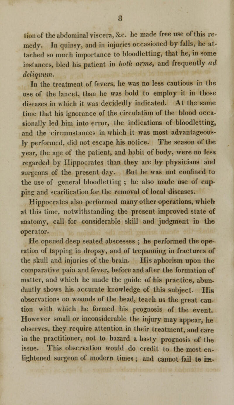 tion of the abdominal viscera, &c. he made free use of this re- medy. In quinsy, and in injuries occasioned by falls, he at- tached so much importance to bloodletting, that he, in some instances, bled his patient in both arms, and frequently ad deliquum. In the treatment of fevers, he was no less cautious in the use of the lancet, than he was bold to employ it in those diseases in which it was decidedly indicated. At the same time that his ignorance of the circulation of the blood occa- sionally led him into error, the indications of bloodletting, and the circumstances in which it was most advantageous- ly performed, did not escape his notice. The season of the year, the age of the patient, and habit of body, were no less regarded by Hippocrates than they are by physicians and surgeons of the present day. But he was not confined to the use of general bloodletting ; he also made use of cup- ping and scarification for the removal of local diseases. Hippocrates also performed many other operations, which at this time, notwithstanding the present improved state of anatomy, call for considerable skill and judgment in the operator. He opened deep seated abscesses ; he performed the ope- ration of tapping in dropsy, and of trepanning in fractures of the skull and injuries of the brain. His aphorism upon the comparative pain and fever, before and after the formation of matter, and which he made the guide of his practice, abun- dantly shows his accurate knowledge of this subject. His observations on wounds of the head, teach us the great cau- tion with which he formed his prognosis of the event. However small or inconsiderable the injury may appear, he observes, they require attention in their treatment, and care in the practitioner, not to hazard a hasty prognosis of the issue. This observation would do credit to the most en- lightened surgeon of modern times ; and cannot fail te im-