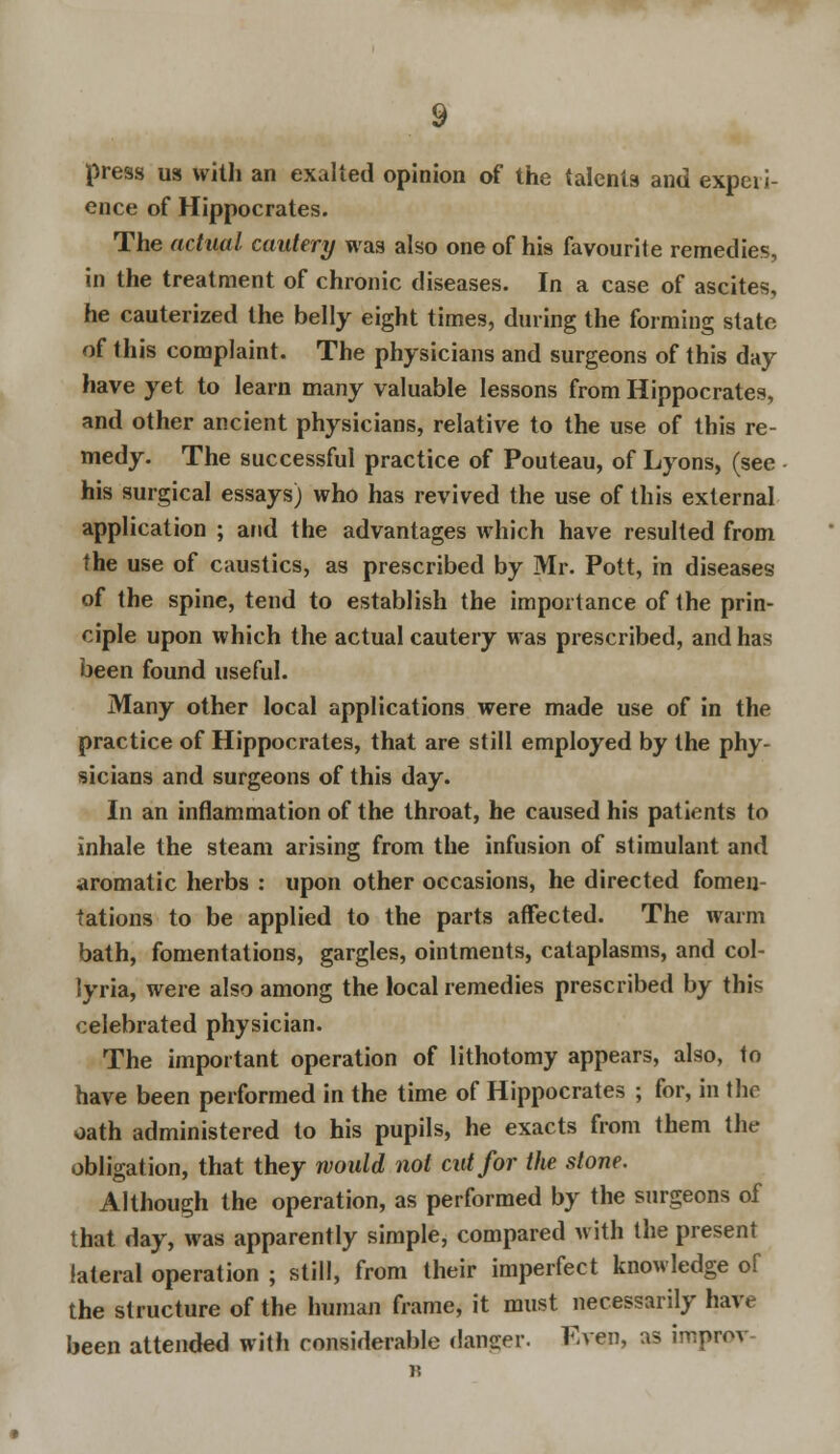 press us with an exalted opinion of the talents and experi- ence of Hippocrates. The actual cautery was also one of his favourite remedies, in the treatment of chronic diseases. In a case of ascites, he cauterized the belly eight times, during the forming state of this complaint. The physicians and surgeons of this day have yet to learn many valuable lessons from Hippocrates, and other ancient physicians, relative to the use of this re- medy. The successful practice of Pouteau, of Lyons, (see his surgical essays) who has revived the use of this external application ; and the advantages which have resulted from the use of caustics, as prescribed by Mr. Pott, in diseases of the spine, tend to establish the importance of the prin- ciple upon which the actual cautery was prescribed, and has been found useful. Many other local applications were made use of in the practice of Hippocrates, that are still employed by the phy- sicians and surgeons of this day. In an inflammation of the throat, he caused his patients to inhale the steam arising from the infusion of stimulant and aromatic herbs : upon other occasions, he directed fomen- tations to be applied to the parts affected. The warm bath, fomentations, gargles, ointments, cataplasms, and col- lyria, were also among the local remedies prescribed by this celebrated physician. The important operation of lithotomy appears, also, to have been performed in the time of Hippocrates ; for, in the oath administered to his pupils, he exacts from them the obligation, that they would not cut for the stone. Although the operation, as performed by the surgeons of that day, was apparently simple, compared with the present lateral operation ; still, from their imperfect knowledge of the structure of the human frame, it must necessarily have been attended with considerable dancer. F.ven, as iroprov B