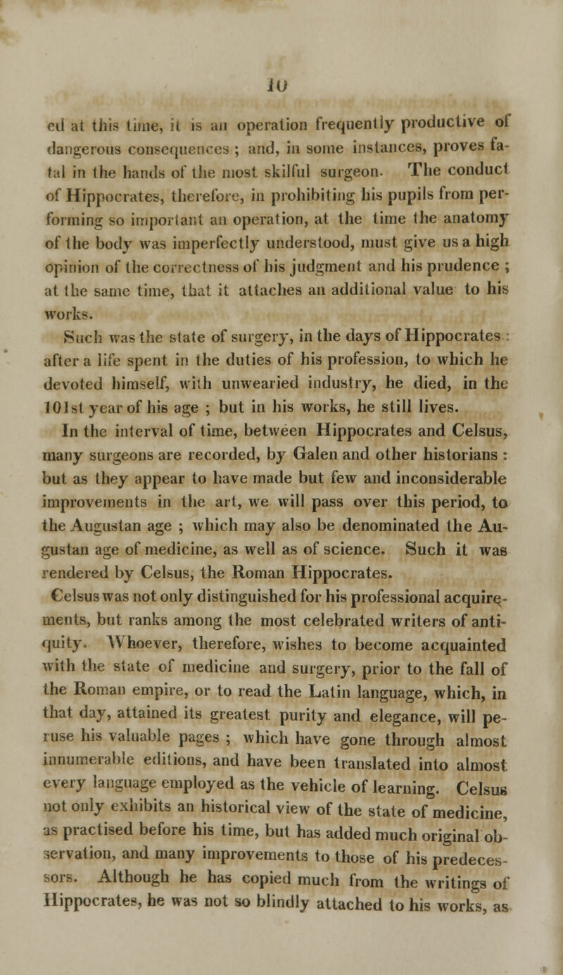 oil at this time, it is an operation frequently productive of dangerous consequences ; and, in some instances, proves fa- tal in the hands of the most skilful surgeon. The conduct of Hippocrates, therefore, in prohibiting his pupils from per- forming so important an operation, at the time the anatomy of the body was imperfectly understood, must give us a high opinion of the correctness of his judgment and his prudence ; at the same time, that it attaches an additional value to his works. Such was the state of surgery, in the days of Hippocrates : after a life spent in the duties of his profession, to which he devoted himself, with unwearied industry, he died, in the 101st year of his age ; but in his works, he still lives. In the interval of time, between Hippocrates and Celsus, many surgeons are recorded, by Galen and other historians : but as they appear to have made but few and inconsiderable improvements in the art, we will pass over this period, to the Augustan age ; which may also be denominated the Au- gustan age of medicine, as well as of science. Such it was rendered by Celsus, the Roman Hippocrates. Celsus was not only distinguished for his professional acquire; - ments, but ranks among the most celebrated writers of anti- quity. AVhoever, therefore, wishes to become acquainted with the state of medicine and surgery, prior to the fall of the Roman empire, or to read the Latin language, which, in that day, attained its greatest purity and elegance, will pe- ruse his valuable pages ; which have gone through almost innumerable editions, and have been translated into almost every language employed as the vehicle of learning. Celsus not only exhibits an historical view of the state of medicine, as practised before his time, but has added much original ob- servation, and many improvements to those of his predeces- sors. Although he has copied much from the writings of Hippocrates, he was not so blindly attached to his works, as