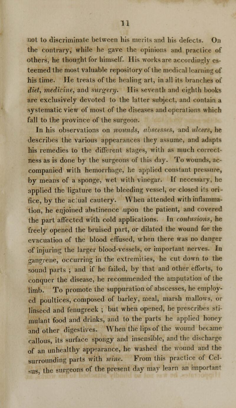 not to discriminate between his merits and his defects. On the contrary, while he gave the opinions and practice of others, he thought for himself. His works are accordingly es- teemed the most valuable repository of the medical learning of his time. He treats of the healing art, in all its branches of diet, medicine, and surgery. His seventh and eighth books are exclusively devoted to the latter subject, and contain a systematic view of most of the diseases and operations which fall to the province of the surgeon. In his observations on wounds, abscesses, and ulcers, he describes the various appearances they assume, and adapts his remedies to the different stages, with as much correct- ness as is done by the surgeons of this day. To wounds, ac- companied with hemorrhage, he applied constant pressure, by means of a sponge, wet with vinegar. If necessary, he applied the ligature to the bleeding vessel, or closed its ori- fice, by the ac.ual cautery. When attended with inflamma- tion, he enjoined abstinence upon the patient, and covered the part affected with cold applications. In contusions, he freely opened the bruised part, or dilated the wound for the evacuation of the blood effused, when there was no danger of injuring the larger blood-vessels, or important nerves. In ■angrene, occurring in the extremities, he cut down to the sound parts ; and if he failed, by that and other efforts, to conquer the disease, he recommended the amputation of the limb. To promote the suppuration of abscesses, he employ- ed poultices, composed of barley, meal, marsh mallows, or linseed and fenugreek ; but when opened, he prescribes sti- mulant food and drinks, and to the parts he applied honey and other digestives. When the lips of the wound became callous, its surface spongy and insensible, and the discharge of an unhealthy appearance, he washed the wound and the surrounding parts with wine. From this practice of Cel- sus the surgeons of the present day may learn an important