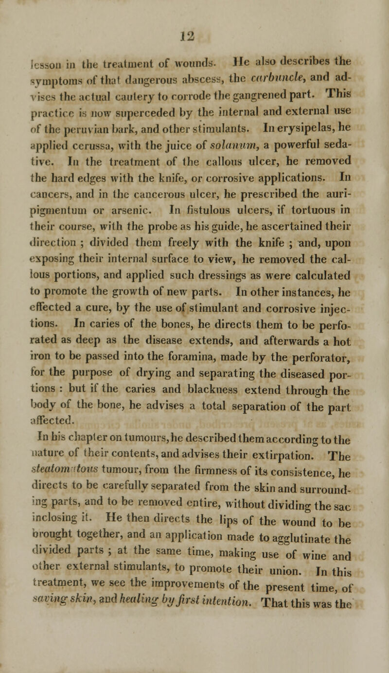 i in the treatment of wounds. He also describes the symptoms of that dangerous abscess, the carbuncle, and ad- vises the actual cautery to corrode the gangrened part. This practice is now superceded by the internal and external use of the peruvian bark, and other stimulants. In erysipelas, he applied cerussa, with the juice of solanwn, a powerful seda- tive. In the treatment of the callous ulcer, he removed the hard edges with the knife, or corrosive applications. In cancers, and in the cancerous ulcer, he prescribed the auri- pigmentum or arsenic. In fistulous ulcers, if tortuous in their course, with the probe as his guide, he ascertained their direction ; divided them freely with the knife ; and, upon exposing their internal surface to view, he removed the cal- lous portions, and applied such dressings as were calculated to promote the growth of new parts. In other instances, he effected a cure, by the use of stimulant and corrosive injec- tions. In caries of the bones, he directs them to be perfo- rated as deep as the disease extends, and afterwards a hot iron to be passed into the foramina, made by the perforator, for the purpose of drying and separating the diseased por- tions : but if the caries and blackness extend through the body of the bone, he advises a total separation of the part affected. In his chapter on tumours, he described them according to the nature of their contents, and advises their extirpation. The steatom-ttous tumour, from the firmness of its consistence, he directs to be carefully separated from the skin and surround- ing parts, and to be removed entire, without dividing the sac inclosing it. He then directs the lips of the wound to be brought together, and an application made to agglutinate the divided parts ; at the same time, making use of wine and other external stimulants, to promote their union. In this treatment, we see the improvements of the present time, of saving skin, and heeding by first intention. That this was the