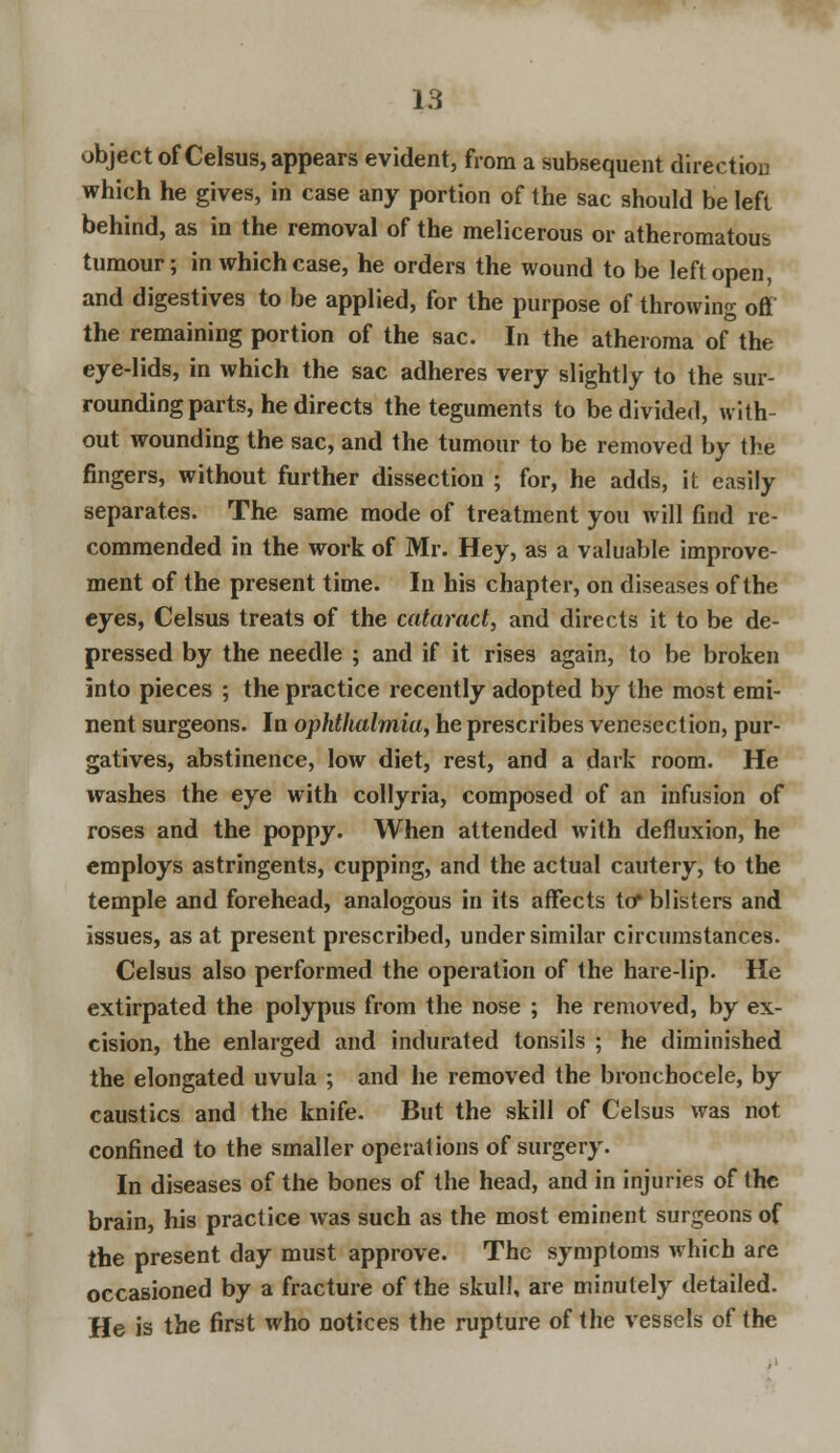 object of Celsus, appears evident, from a subsequent direction which he gives, in case any portion of the sac should be left behind, as in the removal of the melicerous or atheromatous tumour; in which case, he orders the wound to be left open, and digestives to be applied, for the purpose of throwing off the remaining portion of the sac. In the atheroma of the eye-lids, in which the sac adheres very slightly to the sur- rounding parts, he directs the teguments to be divided, with- out wounding the sac, and the tumour to be removed by the fingers, without further dissection ; for, he adds, it easily separates. The same mode of treatment you will find re- commended in the work of Mr. Hey, as a valuable improve- ment of the present time. In his chapter, on diseases of the eyes, Celsus treats of the cataract, and directs it to be de- pressed by the needle ; and if it rises again, to be broken into pieces ; the practice recently adopted by the most emi- nent surgeons. In ophthalmia, he prescribes venesection, pur- gatives, abstinence, low diet, rest, and a dark room. He washes the eye with collyria, composed of an infusion of roses and the poppy. When attended with defluxion, he employs astringents, cupping, and the actual cautery, to the temple and forehead, analogous in its affects to* blisters and issues, as at present prescribed, under similar circumstances. Celsus also performed the operation of the hare-lip. He extirpated the polypus from the nose ; he removed, by ex- cision, the enlarged and indurated tonsils ; he diminished the elongated uvula ; and he removed the bronchocele, by caustics and the knife. But the skill of Celsus was not confined to the smaller operations of surgery. In diseases of the bones of the head, and in injuries of the brain, his practice was such as the most eminent surgeons of the present day must approve. The symptoms which are occasioned by a fracture of the skull, are minutely detailed. He is the first who notices the rupture of the vessels of the