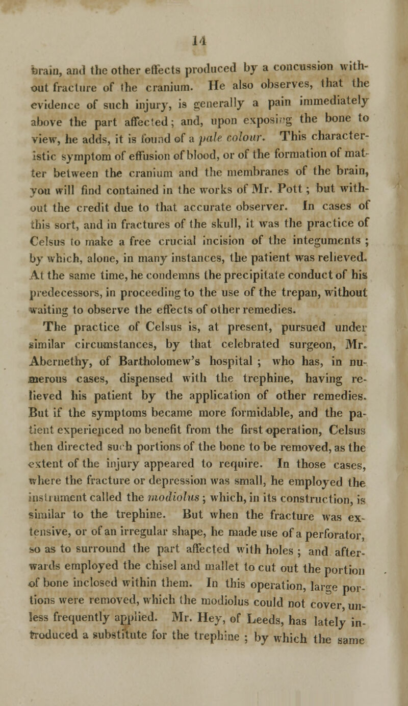 M brain, anil the other effects produced by a concussion with- out fracture of the cranium. He also observes, that the evidence of such injury, is generally a pain immediately above the part affected; and, upon exposing the bone to view, he adds, it is found of a pale colour. This character- istic symptom of effusion of blood, or of the formation of mat- ter between the cranium and the membranes of the brain, you will find contained in the works of Mr. Pott; but with- out the credit due to that accurate observer. In cases of ihis sort, and in fractures of the skull, it was the practice of Celsus to make a free crucial incision of the integuments ; by which, alone, in many instances, the patient was relieved. At the same time, he condemns the precipitate conduct of his predecessors, in proceeding to the use of the trepan, without waiting to observe the effects of other remedies. The practice of Celsus is, at present, pursued under similar circumstances, by that celebrated surgeon, Mr. Abernethy, of Bartholomew's hospital ; who has, in nu- merous cases, dispensed with the trephine, having re- lieved his patient by the application of other remedies. But if the symptoms became more formidable, and the pa- tient experienced no benefit from the first operation, Celsus then directed such portions of the bone to be removed, as the extent of the injury appeared to require. In those cases, where the fracture or depression was small, he employed the instrument called the modiolus; which, in its construction, is similar to the trephine. But when the fracture was ex- tensive, or of an irregular shape, he made use of a perforator, so as to surround the part affected with holes ; and after- wards employed the chisel and mallet to cut out the portion of bone inclosed within them. In this operation, lar°-e por- tions were removed, which the modiolus could not cover un- less frequently applied. Mr. Hey, of Leeds, has lately in- troduced a substitute for the trephine ; by which the same