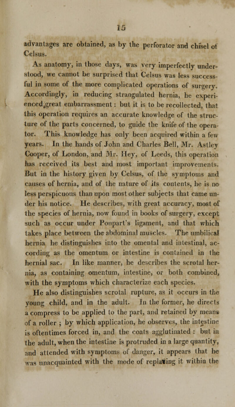 advantages are obtained, as by the perforator and chfsel of Celsus. As anatomy, in those days, was very imperfectly under- stood, we cannot be surprised that Celsus was less success- ful in some of the more complicated operations of surgery. Accordingly, in reducing strangulated hernia, he experi- enced.great embarrassment: but it is to be recollected, that, this operation requires an accurate knowledge of the struc- ture of the parts concerned, to guide the knife of the opera- tor. This knowledge has only been acquired within a few years. In the hands of John and Charles Bell, Mr. Astley Cooper, of London, and Mr. Hey, of Leeds, this operation has received its best and most important improvements. But in the history given by Celsus, of the symptoms and causes of hernia, and of the nature of its contents, he is no less perspicuous than upon most other subjects that came un- der his notice. He describes, with great accuracy, most of the species of hernia, now found in books of surgery, except such as occur under Poupart's ligament, and that which takes place between the abdominal muscles. The umbilical hernia he distinguishes into the omental and intestinal, ac- cording as the omentum or intestine is contained in the hernial sac. In like manner, he describes the scrotal her- nia, as containing omentum, intestine, or both combined, with the symptoms which characterize each species. He also distinguishes scrotal rupture, as it occurs in the young child, and in the adult. In the former, he directs a compress to be applied to the part, and retained by means of a roller ; by which application, he observes, the intestine is oftentimes forced in, and the coats agglutinated : but in the adult, when the intestine is protruded in a large quantity, and attended with symptoms of danger, it appears that he was unacquainted with the mode of replacing it within the