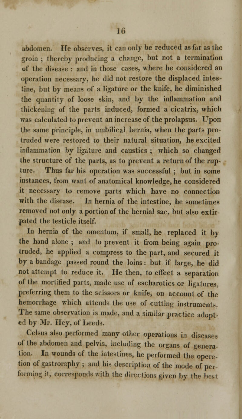 abdomen. He observes, it can only be reduced as far as the groin ; thereby producing a change, but not a termination of the disease : and in those cases, where he considered an operation necessary, he did not restore the displaced intes- tine, but by means of a ligature or the knife, he diminished the quantity of loose skin, and by the inflammation and thickening of the parts induced, formed a cicatrix, which was calculated to prevent an increase of the prolapsus. Upon the same principle, in umbilical hernia, when the parts pro- truded were restored to their natural situation, he excited inflammation by ligature and caustics ; which so changed the structure of the parts, as to prevent a return of the rup- ture. Thus far his operation was successful ; but in some instances, from want of anatomical knowledge, he considered it necessary to remove parts which have no connection with the disease. In hernia of the intestine, he sometimes removed not only a portion of the hernial sac, but also extir pated the testicle itself. In hernia of the omentum, if small, he replaced it by the hand alone ; and to prevent it from being again pro- truded, he applied a compress to the part, and secured it by a bandage passed round the loins: but if large, he did not attempt to reduce it. He then, to effect a separation of the mortified parts, made use of escharotics or ligatures, preferring them to the scissors or knife, on account of the hemorrhage which attends the use of cutting instruments. The same observation is made, and a similar practice adopt- ed by Mr. Hey, of Leeds. Celsus also performed many other operations in diseases of the abdomen and pelvis, including the organs of genera- tion. In wounds of the intestines, he performed the opera- tion of gastroraphy ; and his description of the mode of per forming it, corresponds with the directions given by the hrvt