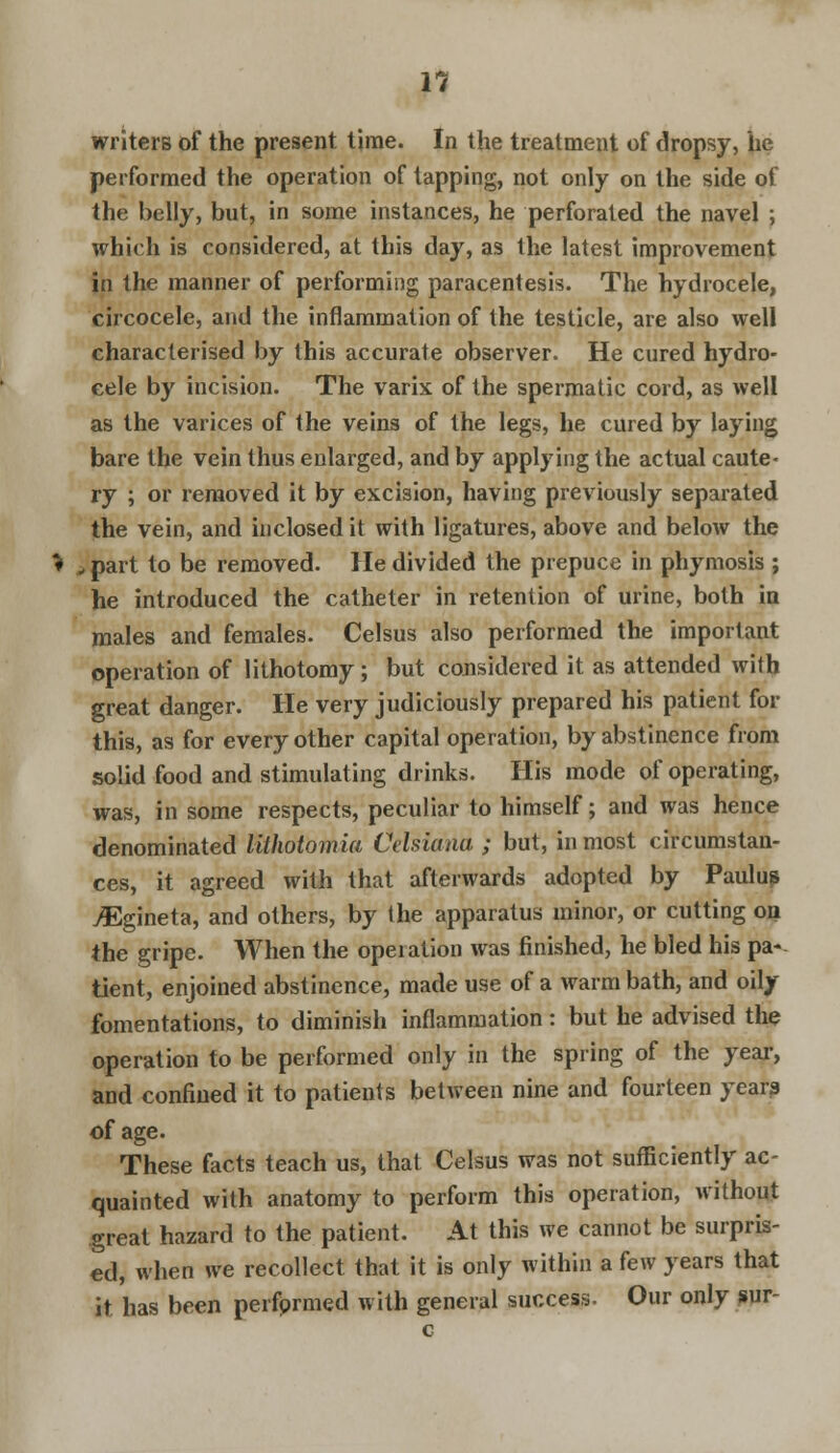 writers of the present time. In the treatment of dropsy, he performed the operation of tapping, not only on the side of the belly, but, in some instances, he perforated the navel ; which is considered, at this day, as the latest improvement in the manner of performing paracentesis. The hydrocele, circocele, and the inflammation of the testicle, are also well characterised by this accurate observer. He cured hydro- cele by incision. The varix of the spermatic cord, as well as the varices of the veins of the legs, he cured by laying bare the vein thus enlarged, and by applying the actual caute- ry ; or removed it by excision, having previously separated the vein, and inclosed it with ligatures, above and below the t part to be removed. He divided the prepuce in phymosis ; he introduced the catheter in retention of urine, both in males and females. Celsus also performed the important operation of lithotomy; but considered it as attended with great danger. He very judiciously prepared his patient for this, as for every other capital operation, by abstinence from solid food and stimulating drinks. His mode of operating, was, in some respects, peculiar to himself; and was hence denominated lithotomia Cehiana ; but, in most circumstan- ces, it agreed with that afterwards adopted by Paulus ^Egineta, and others, by the apparatus minor, or cutting on the gripe. When the opeiation was finished, he bled his pa- tient, enjoined abstinence, made use of a warm bath, and oily fomentations, to diminish inflammation: but he advised the operation to be performed only in the spring of the year, and confined it to patients between nine and fourteen year? of age. These facts teach us, that Celsus was not sufficiently ac- quainted with anatomy to perform this operation, without great hazard to the patient. At this we cannot be surpris- ed, when we recollect that it is only within a few years that it has been perfprmed with general success. Our only sur-