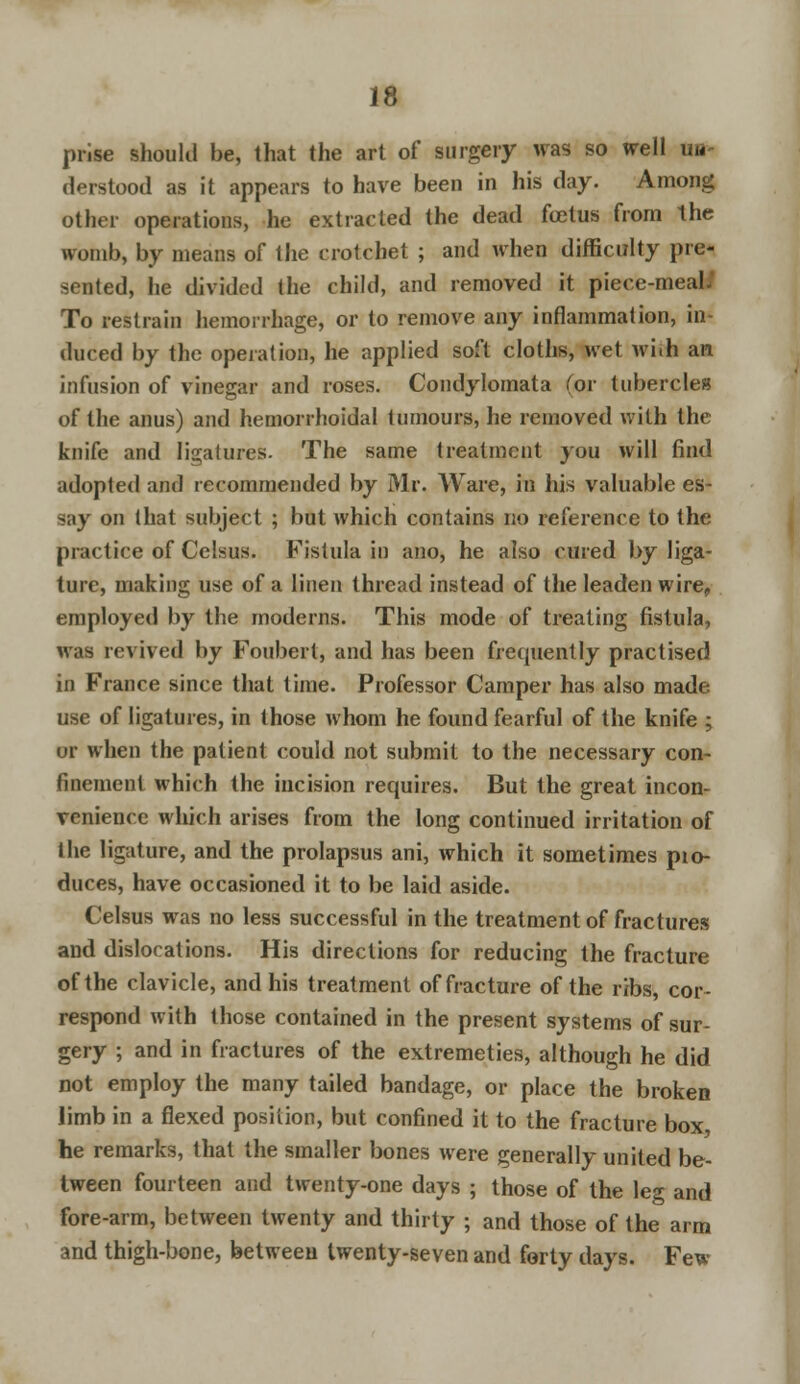 prise should be, that the art of surgery was so well un- derstood as it appears to have been in his day. Among other operations, he extracted the dead fetus from the womb, by means of the crotchet ; and when difficulty pre- sented, he divided the child, and removed it piece-meal. To restrain hemorrhage, or to remove any inflammation, in- duced by the operation, he applied soft cloths, wet wi.h an infusion of vinegar and roses. Condylomata (or tubercles of the anus) and hemorrhoidal tumours, he removed with the knife and ligatures. The same treatment you will find adopted and recommended by Mr. Ware, in his valuable es- say on that subject ; but which contains no reference to the practice of Celsus. Fistula in ano, he also cured by liga- ture, making use of a linen thread instead of the leaden wire, employed by the moderns. This mode of treating fistula, was revived by Foubert, and has been frequently practised in France since that time. Professor Camper has also made use of ligatures, in those whom he found fearful of the knife ; or when the patient could not submit to the necessary con- finement which the incision requires. But the great incon- venience which arises from the long continued irritation of the ligature, and the prolapsus ani, which it sometimes pio- duces, have occasioned it to be laid aside. Celsus was no less successful in the treatment of fractures and dislocations. His directions for reducing the fracture of the clavicle, and his treatment of fracture of the ribs, cor- respond with those contained in the present systems of sur- gery ; and in fractures of the extremeties, although he did not employ the many tailed bandage, or place the broken limb in a flexed position, but confined it to the fracture box he remarks, that the smaller bones were generally united be- tween fourteen and twenty-one days ; those of the leg and fore-arm, between twenty and thirty ; and those of the arm and thigh-bone, between twenty-seven and forty days. Few