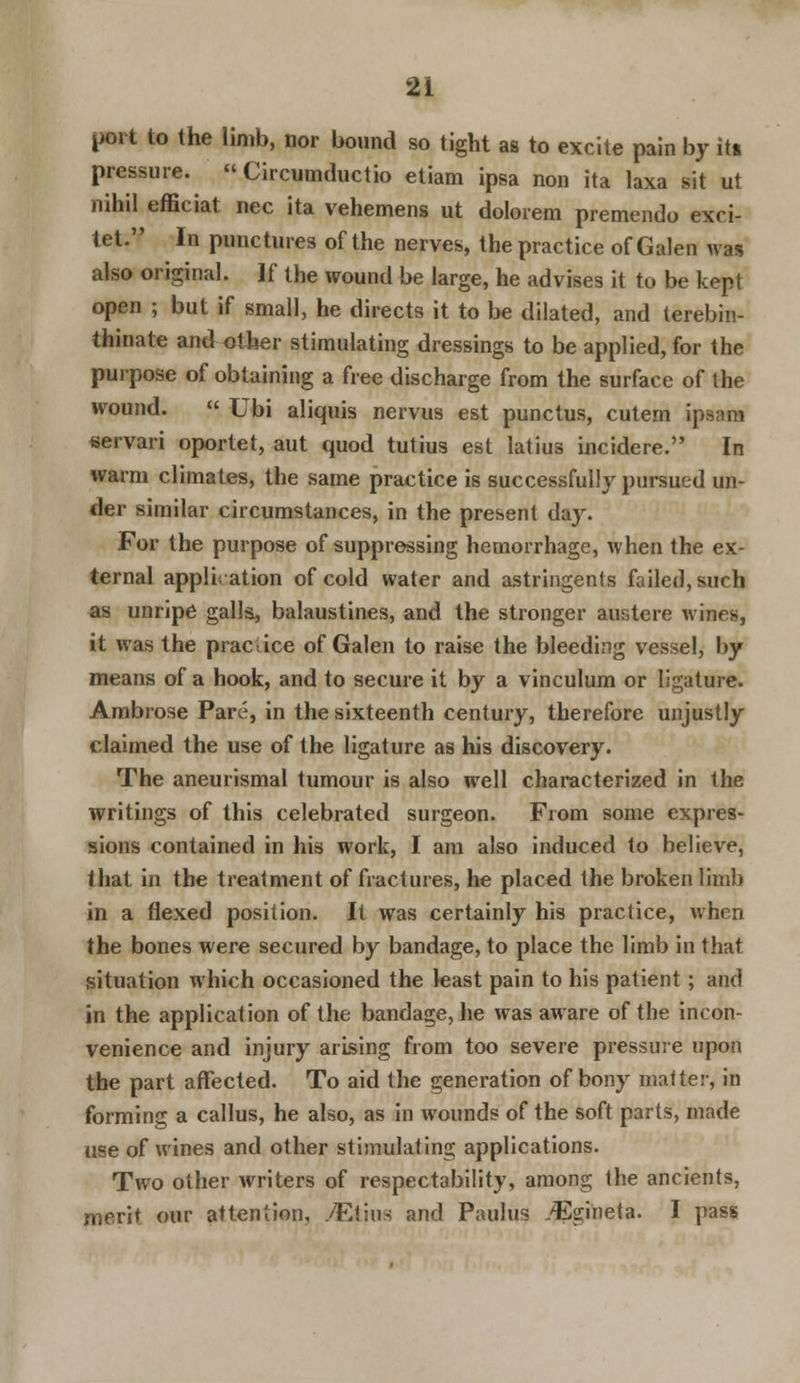 poi t to the limb, nor bound so tight as to excite pain by iti pressure.  Circumductio etiam ipsa non ita laxa sit ut nihil efficiat nee ita vehemens ut dolorem premendo exci- let. In punctures of the nerves, the practice of Galen was also original. Jf the wound be large, he advises it to be kept open ; but if small, he directs it to be dilated, and terebin- thinate and other stimulating dressings to be applied, for the purpose of obtaining a free discharge from the surface of the wound.  Ubi aliquis nervus est punctus, cutem ipsam servari oportet, aut quod tutius est latius incidere. In warm climates, the same practice is successfully pursued un- der similar circumstances, in the present da}\ For the purpose of suppressing hemorrhage, when the ex- ternal application of cold water and astringents failed, such as unripe galls, balaustines, and the stronger austere wines, it was the practice of Galen to raise the bleeding vessel, by means of a hook, and to secure it by a vinculum or ligature. Ambrose Pare, in the sixteenth century, therefore unjustly claimed the use of the ligature as his discovery. The aneurismal tumour is also well characterized in the writings of this celebrated surgeon. From some expres- sions contained in his work, I am also induced to believe, that in the treatment of fractures, he placed the broken limb in a flexed position. It was certainly his practice, when the bones were secured by bandage, to place the limb in that situation which occasioned the least pain to his patient; and in the application of the bandage, he was aware of the incon- venience and injury arising from too severe pressure upon the part affected. To aid the generation of bony matter, in forming a callus, he also, as in wounds of the soft parts, made use of wines and other stimulating applications. Two other writers of respectability, among the ancients, merit our attention, yEtius and Paulus ./Egineta. I pass