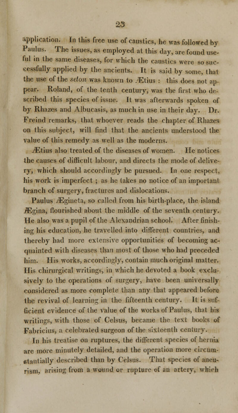 application. In this free use of caustics, he was followed bj Paulus. The issues, as employed at this day, are found use- ful in the same diseases, for which the caustics were so suc- cessfully applied by the ancients. It is said by some, that the use of the seton was known to TEtius : this does not ap- pear. Roland, of the tenth century, was the first who de- scribed this species of issue. It was afterwards spoken of by Rhazes and Albucasis, as much in use in their day. Dr. Freind remarks, that whoever reads the chapter of Rhazes on this subject, will find that the ancients understood the value of this remedy as well as the moderns. jEtius also treated of the diseases of women. lie notices the causes of difficult labour, and directs the mode of delive- ry, which should accordingly be pursued. In one respect, his work is imperfect ; as he takes no notice of an important branch of surgery, fractures and dislocations. Paulus iEgineta, so called from his birth-place, the island iEgina, flourished about the middle of the seventh century. He also was a pupil of the Alexandrian school. After finish- ing his education, he travelled into different countries, and thereby had more extensive opportunities of becoming ac- quainted with diseases than most of those who had preceded him. His works, accordingly, contain much original matter. His chirurgical writings, in which he devoted a book exclu- sively to the operations of surgery, have been universally considered as more complete than any that appeared before the revival of learning in the fifteenth century. It is suf- ficient evidence of the value of the works of Paulus, that his writings, with those of Celsus, became the text books of Fabricius, a celebrated surgeon of the sixteenth century. In his treatise on ruptures, the different species of hernia are more minutely detailed, and the operation more circum- stantially described than by Celsus. That species of aneu- rism, arising from a wound or rupture of an artery, which