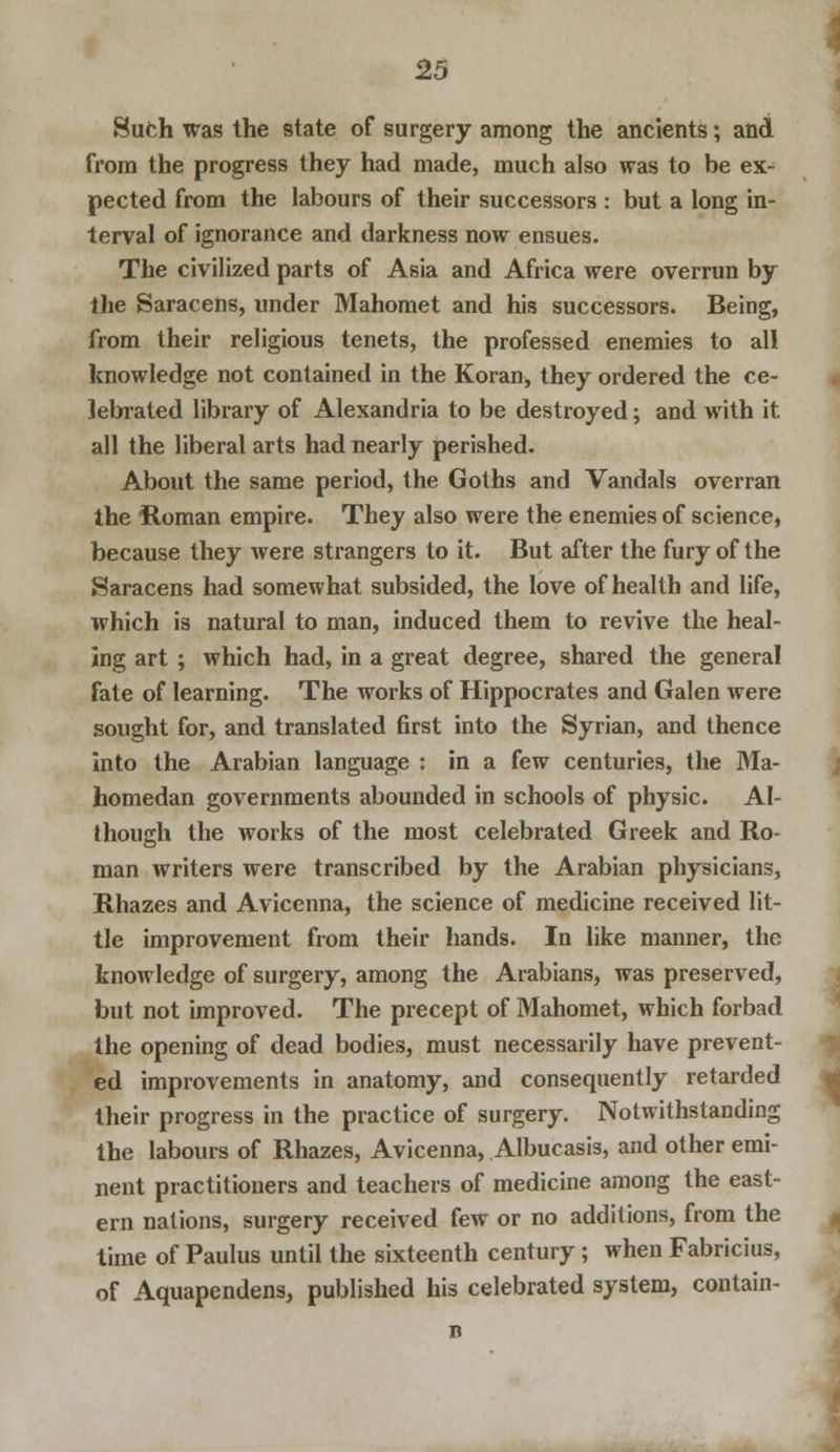 Such was the state of surgery among the ancients; and from the progress they had made, much also was to be ex- pected from the labours of their successors : but a long in- terval of ignorance and darkness now ensues. The civilized parts of Asia and Africa were overrun by the Saracens, under Mahomet and his successors. Being, from their religious tenets, the professed enemies to all knowledge not contained in the Koran, they ordered the ce- lebrated library of Alexandria to be destroyed; and with it all the liberal arts had nearly perished. About the same period, the Goths and Vandals overran the itoman empire. They also were the enemies of science, because they were strangers to it. But after the fury of the Saracens had somewhat subsided, the love of health and life, which is natural to man, induced them to revive the heal- ing art ; which had, in a great degree, shared the general fate of learning. The works of Hippocrates and Galen were sought for, and translated first into the Syrian, and thence Into the Arabian language : in a few centuries, the Ma- homedan governments abounded in schools of physic. Al- though the works of the most celebrated Greek and Ro- man writers were transcribed by the Arabian physicians, Rhazes and Avicenna, the science of medicine received lit- tle improvement from their hands. In like manner, the knowledge of surgery, among the Arabians, was preserved, but not improved. The precept of Mahomet, which forbad the opening of dead bodies, must necessarily have prevent- ed improvements in anatomy, and consequently retarded their progress in the practice of surgery. Notwithstanding the labours of Rhazes, Avicenna, Albucasis, and other emi- nent practitioners and teachers of medicine among the east- ern nations, surgery received few or no additions, from the time of Paulus until the sixteenth century; when Fabricius, of Aquapendens, published his celebrated system, contain-